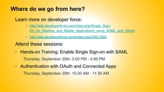 Where do we go from here?
Learn more on developer force:
• http://wiki.developerforce.com/index.php/Single_Sign-
On_for_Desktop_and_Mobile_Applications_using_SAML_and_OAuth
• http://wiki.developerforce.com/index.php/CRC:SSO
Attend these sessions:
• Hands-on Training: Enable Single Sign-on with SAML
Thursday, September 20th: 3:00 PM - 4:00 PM
• Authentication with OAuth and Connected Apps
Thursday, September 20th: 10:30 AM - 11:30 AM
 