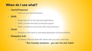 When do I use what?
• UserId/Password
• When you just want the basics
• SAML
•
•
•
• OAuth
•
Single Sign-On for the web and applications
SAML provides the best commercial support
SAML provides re-use across other Cloud services
Building an API client or connected application (including Mobile)
• Delegated Auth
• SF Mobile CRM and older API clients with your own credentials
* Not mutually exclusive…you can mix and match
 
