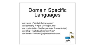 Domain Specific
         Languages
spkr.name = 'Venkat Subramaniam'
spkr.company = 'Agile Developer, Inc.'
                                                   DSL
spkr.credentials = %w{Programmer Trainer Author}
spkr.blog = 'agiledeveloper.com/blog'
spkr.email = 'venkats@agiledeveloper.com'
 