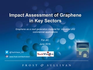 Impact Assessment of Graphene
in Key Sectors
For JIC
June 2016
Graphene as a next generation material for industrial and
commercial applications
@TechVision_FS
www.frost.com/techvision
 