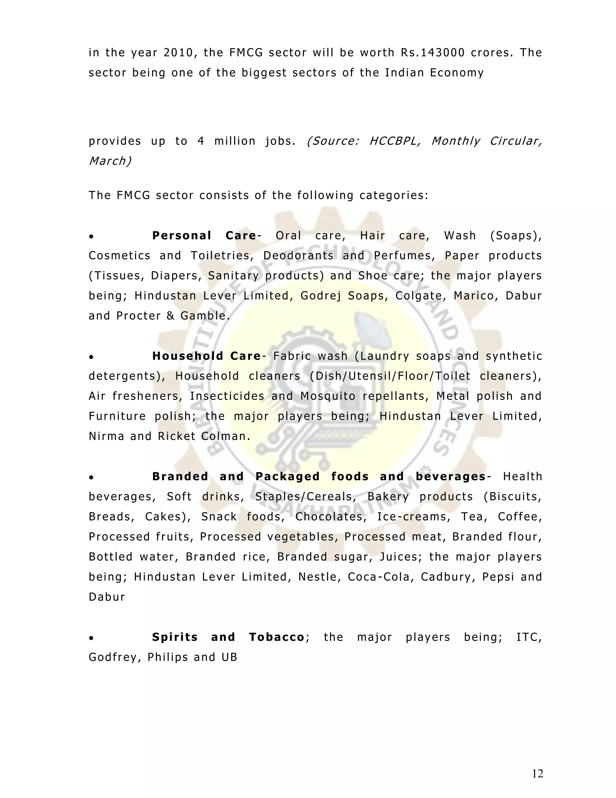 in the year 2010, the FMCG sector will be worth Rs.143000 crores. The
sector being one of the biggest sectors of the Indian Economy




provides up to 4 million jobs.          (Source: HCCBPL, Monthly Circular,
March)

The FMCG sector consists of the following categories:


         Personal      Care-     Oral    care,   Hair    care,   Wash    (Soaps),
Cosmetics and Toiletries, Deodorants and Perfumes, Paper products
(Tissues, Diapers, Sanitary products) and Shoe care; the major players
being; Hindustan Lever Limited, Godrej Soaps, Colgate, Marico, Dabur
and Procter & Gamble.


         Household Care- Fabric wash (Laundry soaps and synthetic
detergents), Household cleaners (Dish/Utensil/Floor/Toilet cleaners),
Air fresheners, Insecticides and Mosquito repellants, Metal polish and
Furniture polish; the major players being; Hindustan Lever Limited,
Nirma and Ricket Colman.


         Branded      and     Packaged     foods    and    beverages -       Health
beverages,   Soft   drinks,   Staples/Cereals,    Bakery    products    (Biscuits,
Breads, Cakes), Snack foods, Chocolates, Ice -creams, Tea, Coffee,
Processed fruits, Processed vegetables, Processed meat, Branded flour,
Bottled water, Branded rice, Branded sugar, Juices; the major players
being; Hindustan Lever Limited, Nestle, Coca -Cola, Cadbury, Pepsi and
Dabur


         Spirits     and      Tobacco;    the    major    players   being;     ITC,
Godfrey, Philips and UB




                                                                                 12
 