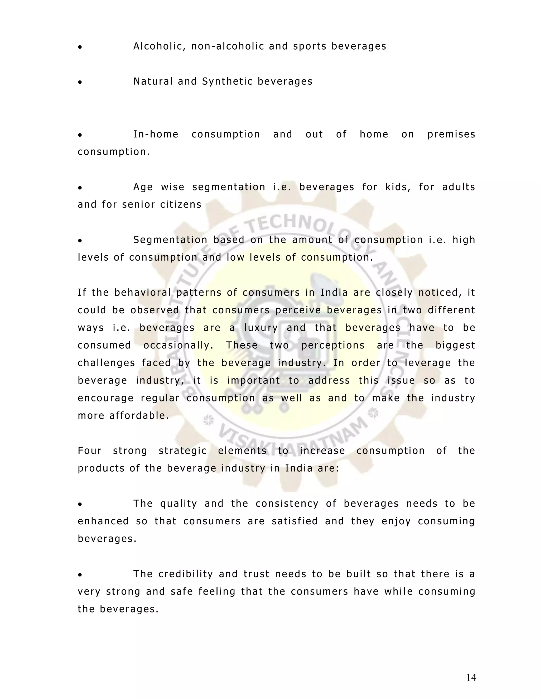 Alcoholic, non-alcoholic and sports beverages


           Natural and Synthetic beverages




           In-home     consumption      and    out   of   home     on    premises
consumption.


           Age wise segmentation i.e. beverages for kids, for adults
and for senior citizens


           Segmentation based on the amount of consumption i.e. high
levels of consumption and low levels of consumption.


If the behavioral patterns of consumers in India are closely noticed, it
could be observed that consumers perceive beverages in two different
ways i.e. beverages are a luxu ry and that beverages have to be
consumed     occasionally.    These     two   perceptions    are   the    biggest
challenges faced by the beverage industry. In order to leverage the
beverage industry, it is important to address this issue so as to
encourage regular consumption as well as and to make the industry
more affordable.


Four   strong    strategic   elements    to   increase    consumption     of   the
products of the beverage industry in India are:


           The quality and the consistency of beverages needs to be
enhanced so that consumers are satisfied and they enjoy consuming
beverages.


           The credibility and trust needs to be built so that there is a
very strong and safe feeling that the consumers have whil e consuming
the beverages.




                                                                                14
 