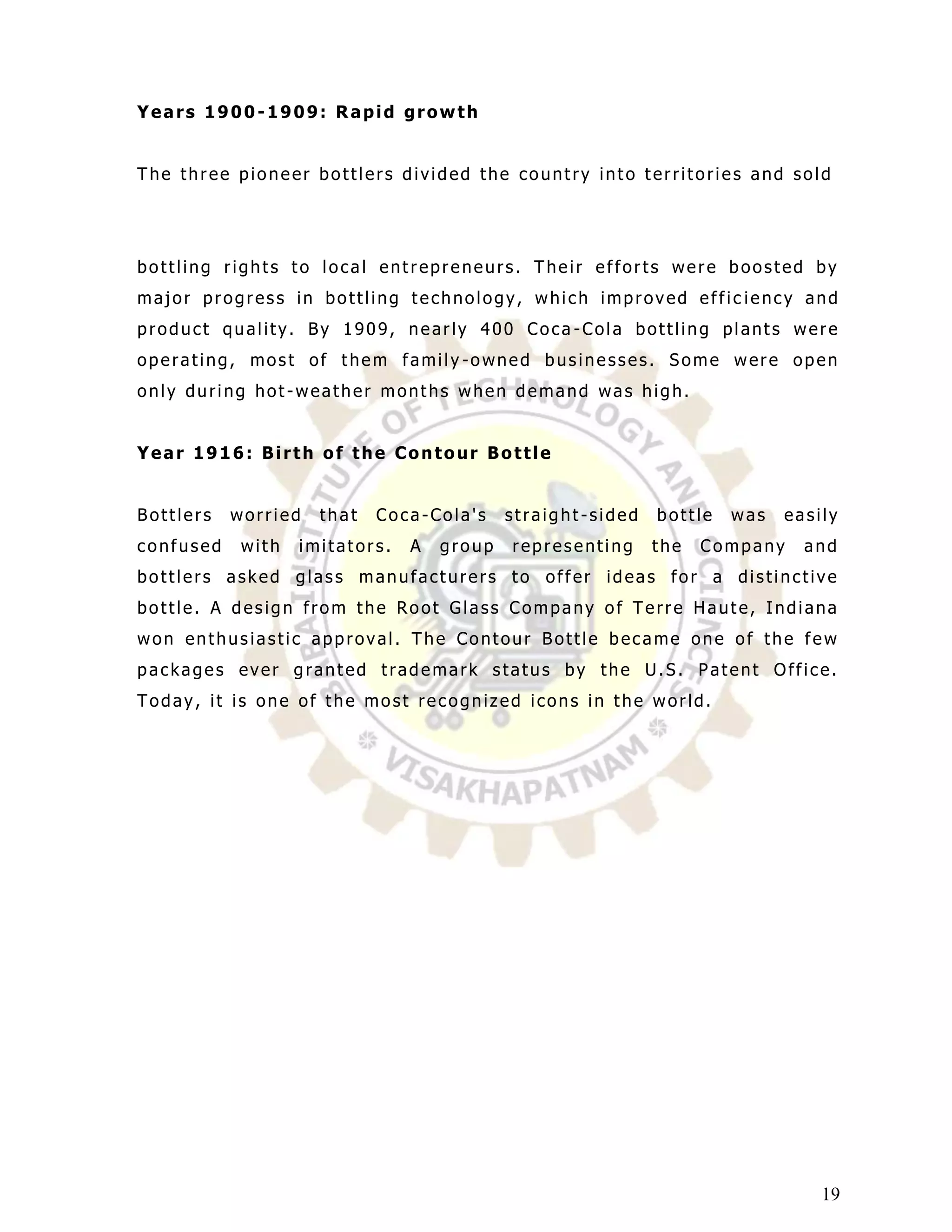 Years 1900-1909: Rapid growth


The three pioneer bottlers divided the country into territories and sold




bottling rights to local entrepreneurs. Their efforts were boosted by
major progress in bottling technology, which improved effic iency and
product quality. By 1909, nearly 400 Coca -Cola bottling plants were
operating, most of them family -owned businesses. Some were open
only during hot-weather months when demand was high.


Year 1916: Birth of the Contour Bottle


Bottlers   worried   that   Coca-Cola's     straight-sided   bottle   was   easily
confused    with   imitators.   A   group   representing     the   Company    and
bottlers asked glass manufacturers to offer ideas for a distinctive
bottle. A design from the Root Glass Company of Terre Haute, Indiana
won enthusiastic approval. The Contour Bottle became one of the few
packages ever granted trademark status by the U.S. Patent Office.
Today, it is one of the most recognized icons in the world.




                                                                                19
 