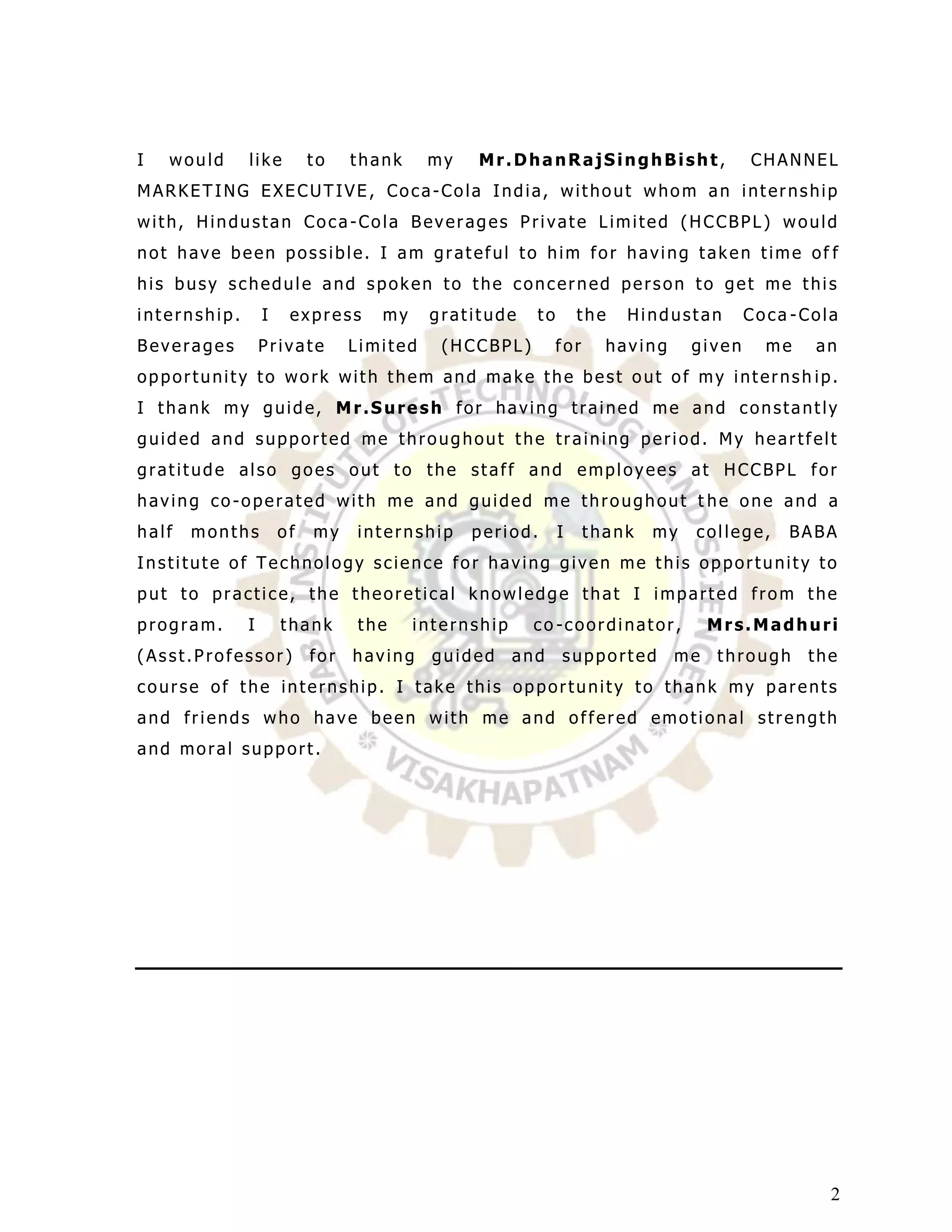 I   would     like         to    thank     my   Mr.DhanRajSinghBisht,                   CHANNEL
MARKETING EXECUTIVE, Coca-Cola India, without whom an internship
with, Hindustan Coca-Cola Beverages Private Limited (HCCBPL) would
not have been possible. I am grateful to him for having taken time of f
his busy schedule and spoken to the concerned person to get me this
internship.       I    express      my     gratitude    to       the   Hindustan        Coca -Cola
Beverages         Private        Limited    (HCCBPL)         for     having     given     me   an
opportunity to work with them and make the best out of my internsh ip.
I thank my guide, Mr.Suresh for having trained me and constantly
guided and supported me throughout the training period. My heartfelt
gratitude also goes out to the staff and employees at HCCBPL for
having co-operated with me and guided me throughout t he one and a
half   months         of   my    internship     period.      I     thank   my   college,    BABA
Institute of Technology science for having given me this opportunity to
put to practice, the theoretical knowledge that I imparted from the
program.      I       thank      the     internship    co -coordinator,            Mrs.Madhuri
(Asst.Professor)           for   having    guided     and    supported        me   through     the
course of the internship. I take this opportunity to thank my parents
and friends who have been with me and offered emotional strength
and moral support.




                                                                                                 2
 