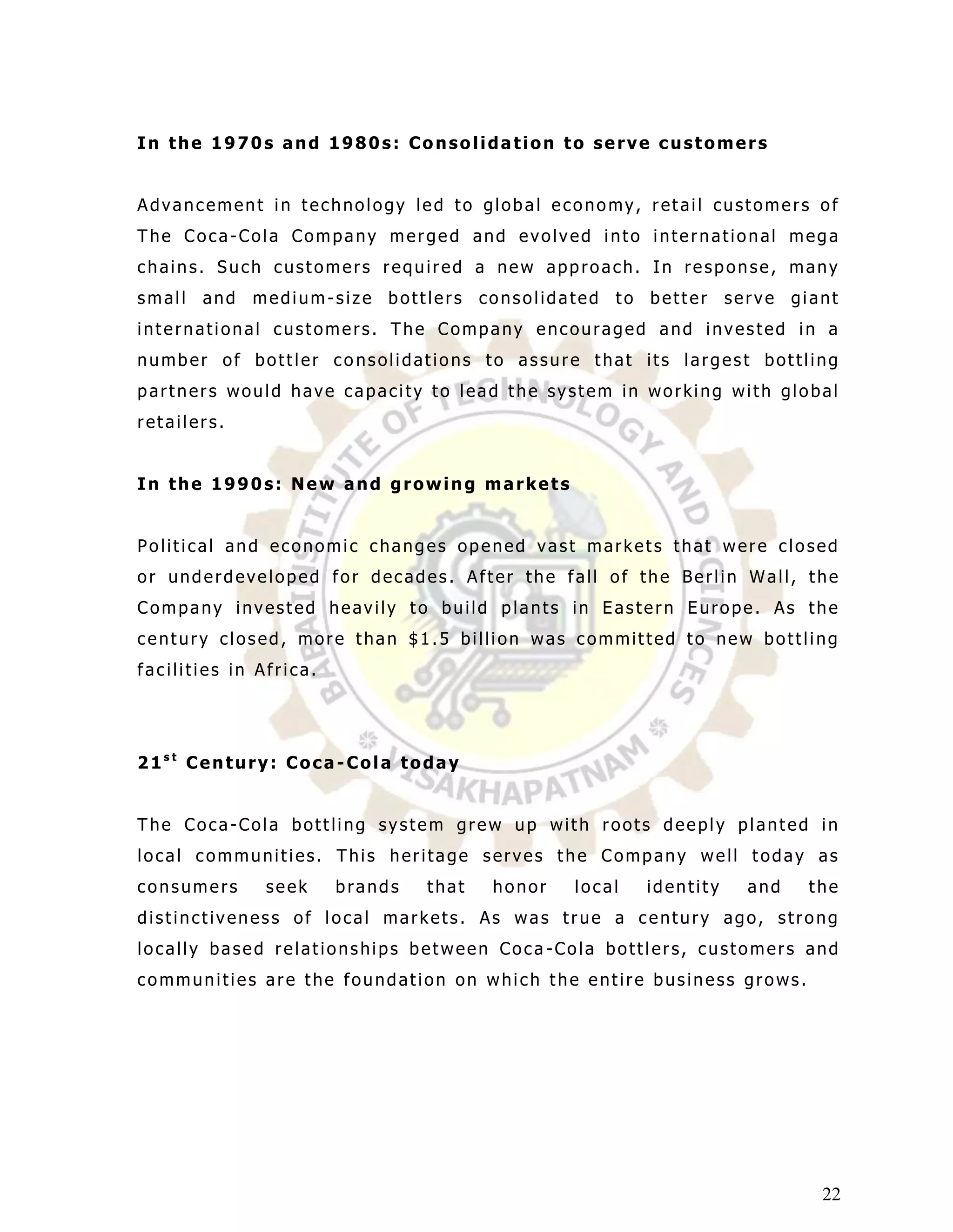In the 1970s and 1980s: Consolidation to serve customers


Advancement in technology led to global economy, retail customers of
The Coca-Cola Company merged and evolved into international mega
chains. Such customers required a new approach. In response, many
small   and   medium-size bottlers      consolidated to better      serve giant
international customers. The Company encouraged and invested in a
number of bottler consolidations to assure that its largest bottling
partners would have capacity to lead the system in working with global
retailers.


In the 1990s: New and growing markets


Political and economic changes opened vast markets that were closed
or underdeveloped for decades. After the fall of the Berlin Wall, the
Company invested heavily to build plants in Eastern Europe. As the
century closed, more than $1.5 billion was committed to new bottling
facilities in Africa.




21st Century: Coca-Cola today


The Coca-Cola bottling system grew up with roots deeply planted in
local communities. This heritage serves the Company well today as
consumers      seek     brands   that    honor   local   identity     and   the
distinctiveness of local markets. As was true a century ago, strong
locally based relationships between Coca -Cola bottlers, customers and
communities are the foundation on which the entire business grows.




                                                                             22
 