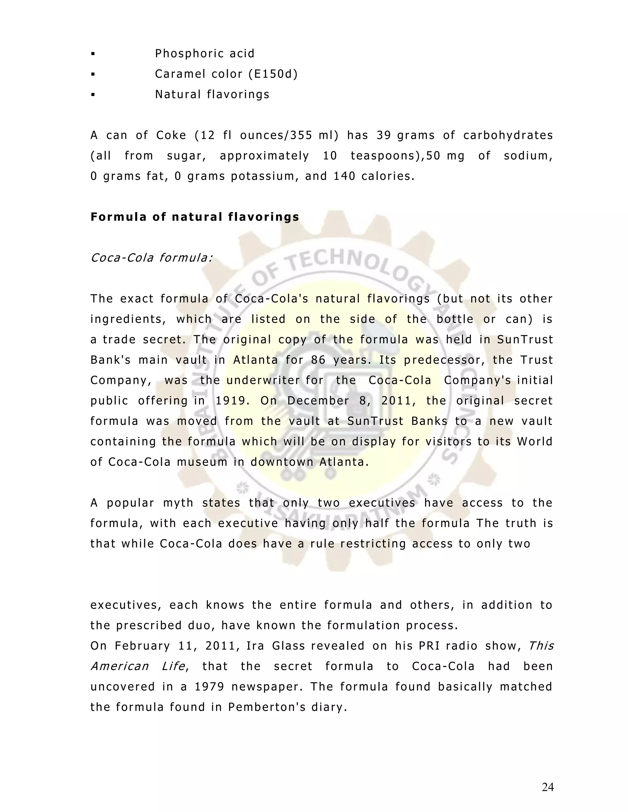              Phosphoric acid
             Caramel color (E150d)
             Natural flavorings


A can of Coke (12 fl ounces/355 ml) has 39 grams of carbohydrates
(all   from    sugar,    approximately      10   teaspoons),50 mg      of   sodium,
0 grams fat, 0 grams potassium, and 140 calories.


Formula of natural flavorings


Coca-Cola formula:


The exact formula of Coca -Cola's natural flavorings (but not its other
ingredients, which are listed on the side of the bottle or can) is
a trade secret. The original copy of the formula was held in SunTrust
Bank's main vault in Atlanta for 86 years. Its p redecessor, the Trust
Company,       was    the underwriter for    the   Coca-Cola   Company's initial
public offering in 1919. On December 8, 2011, the original secret
formula was moved from the vault at SunTrust Banks to a new vault
containing the formula which will be on display for visitors to its World
of Coca-Cola museum in downtown Atlanta.


A popular myth states that only two executives have access to the
formula, with each executive having only half the formula The truth is
that while Coca-Cola does have a rule r estricting access to only two




executives, each knows the entire formula and others, in addition to
the prescribed duo, have known the formulation process.
On February 11, 2011, Ira Glass revealed on his PRI radio show, This
American      Life,   that   the   secret   formula   to   Coca-Cola    had   been
uncovered in a 1979 newspaper. The formula found basically matched
the formula found in Pemberton's diary.




                                                                                 24
 
