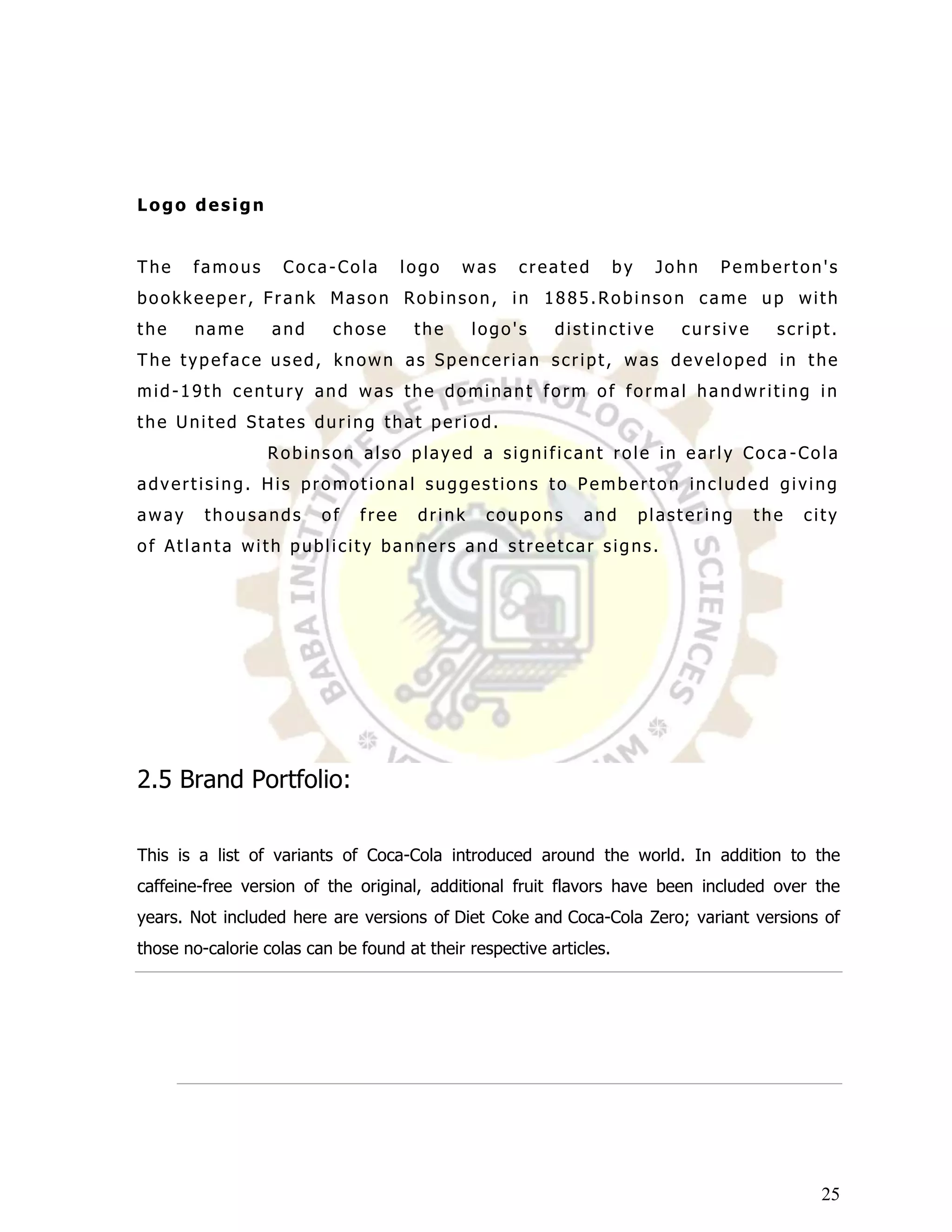 Logo design


The    famous       Coca-Cola        logo   was     created         by    John   Pemberton's
bookkeeper, Frank Mason Robinson, in 1885.Robinson came up with
the    name       and     chose       the     logo's     distinctive         cursive     script.
The typeface used, known as Spencerian script, was developed in the
mid-19th century and was the dominant form of formal handwriting in
the United States during that peri od.
                 Robinson also played a significant role in early Coca -Cola
advertising. His promotional suggestions to Pemberton included giving
away     thousands       of   free    drink    coupons       and         plastering    the   city
of Atlanta with publicity banners and streetcar signs.




2.5 Brand Portfolio:

This is a list of variants of Coca-Cola introduced around the world. In addition to the
caffeine-free version of the original, additional fruit flavors have been included over the
years. Not included here are versions of Diet Coke and Coca-Cola Zero; variant versions of
those no-calorie colas can be found at their respective articles.




                                                                                               25
 