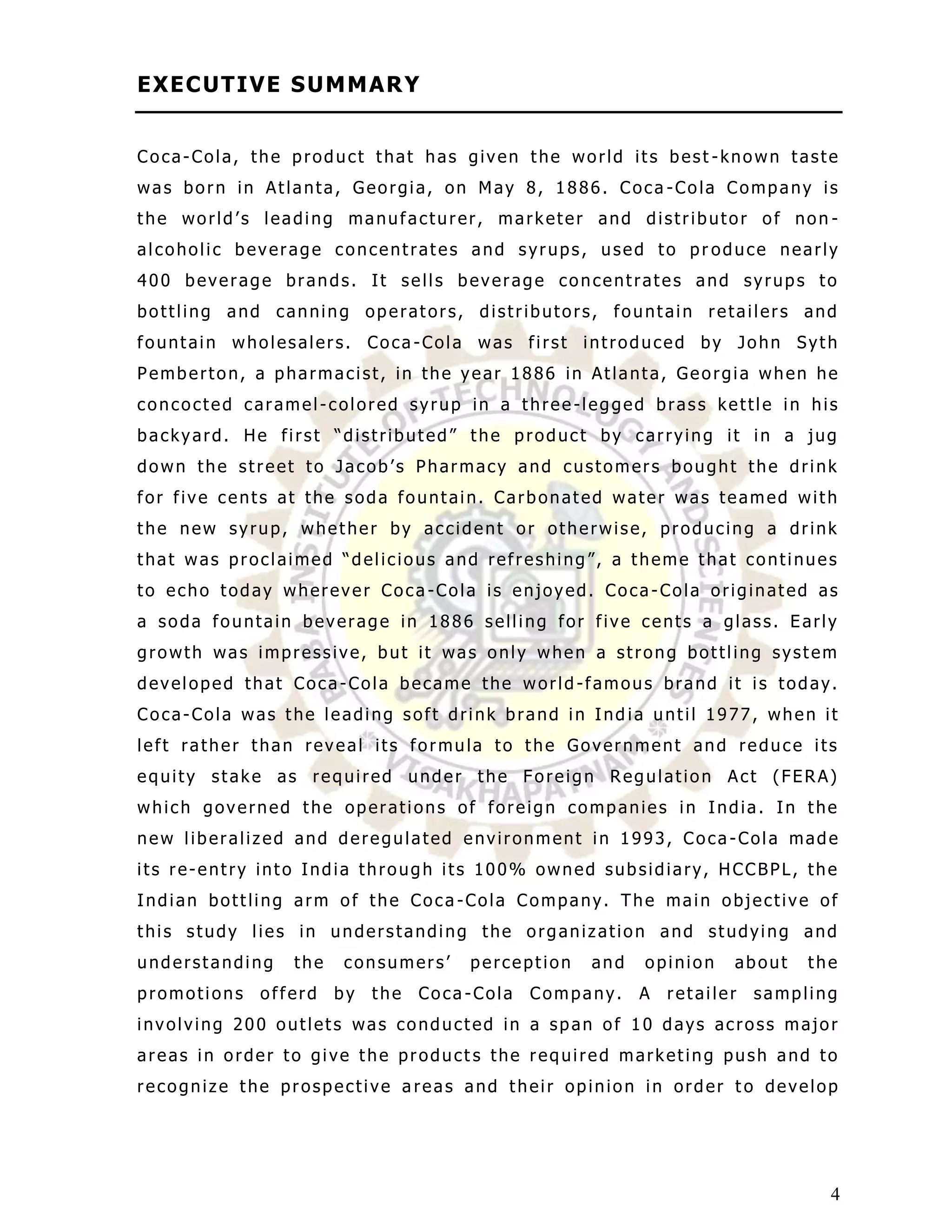 E XE C UT I V E S UM M AR Y


Coca-Cola, the product that has given the world its best -known taste
was born in Atlanta, Georgia, on May 8, 1886. Coca -Cola Company is
the world‟s leading manufacturer, marketer and distributor of non -
alcoholic beverage concentrates and syrups, used to pr oduce nearly
400 beverage brands. It sells beverage concentrates and syrups to
bottling and canning operators, distributors, fountain retailers and
fountain wholesalers. Coca -Cola was first introduced by John Syth
Pemberton, a pharmacist, in the year 1886 in Atlanta, Georgia when he
concocted caramel-colored syrup in a three-legged brass kettle in his
backyard. He first “distributed” the product by carrying it in a jug
down the street to Jacob‟s Pharmacy and customers bought the drink
for five cents at the soda fountain. Carbonated water was teamed with
the new syrup, whether by accident or otherwise, producing a drink
that was proclaimed “delicious and refreshing”, a theme that continues
to echo today wherever Coca -Cola is enjoyed. Coca-Cola originated as
a soda fountain beverage in 1886 selling for five cents a glass. Early
growth was impressive, but it was only when a strong bottling system
developed that Coca-Cola became the world -famous brand it is today.
Coca-Cola was the leading soft drink brand in Ind ia until 1977, when it
left rather than reveal its formula to the Government and reduce its
equity stake as required under the Foreign Regulation Act (FERA)
which governed the operations of foreign companies in India. In the
new liberalized and deregulated environment in 1993, Coca -Cola made
its re-entry into India through its 100% owned subsidiary, HCCBPL, the
Indian bottling arm of the Coca -Cola Company. The main objective of
this study lies in understanding the organization and studying and
understanding   the   consumers‟      perception   and   opinion    about    the
promotions   offerd   by   the   Coca -Cola   Company.   A   retailer   sampling
involving 200 outlets was conducted in a span of 10 days across major
areas in order to give the product s the required marketing push and to
recognize the prospective a reas and their opinion in order t o develop




                                                                               4
 