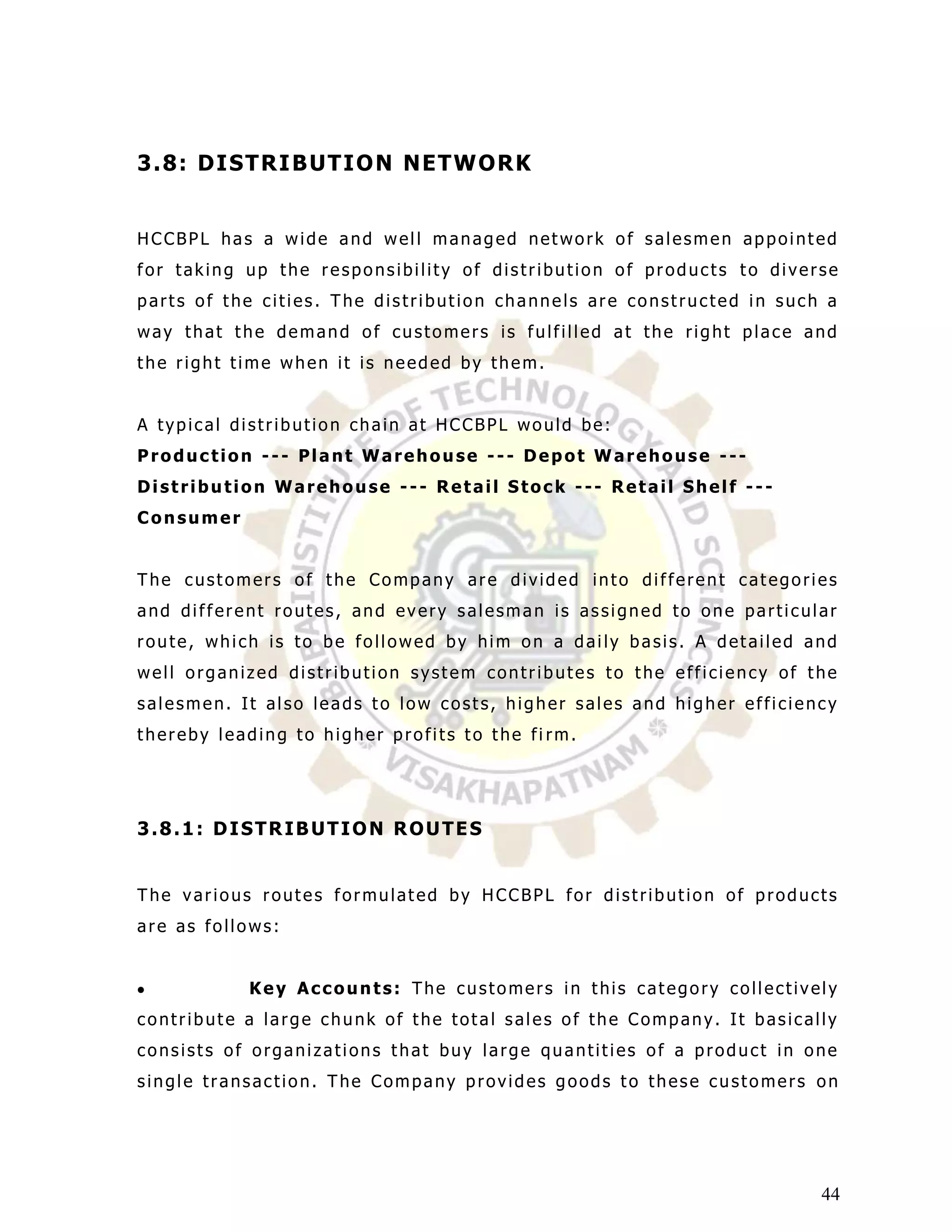 3 . 8: D I S T R I B UT I O N NE T W O R K


HCCBPL has a wide and well managed network of salesmen appointed
for taking up the responsibility of distribution of products to diverse
parts of the cities. The distribution channels are constructed in such a
way that the demand of customers is fulfilled at the right place and
the right time when it is needed by them.


A typical distribution chain at HCCBPL would be:
Production --- Plant Warehouse --- Depot Warehouse ---
Distribution Warehouse --- Retail Stock --- Retail Shelf ---
Consumer


The customers of the Company are divided into different categories
and different routes, and every salesman is assigned to one particular
route, which is to be followed by him on a daily basis. A detailed and
well organized distribution system contributes to the efficiency of the
salesmen. It also leads to low costs, higher sales and higher efficiency
thereby leading to higher profits to the fi rm.




3.8.1: DISTRIBUTION ROUTES


The various routes formulated by HCCBPL for distribution of products
are as follows:


           Key Accounts: The customers in this category collectively
contribute a large chunk of the total sales of the Company. It basically
consists of organizations that buy large quantities of a product in one
single transaction. The Company provides goods to these customers on




                                                                      44
 