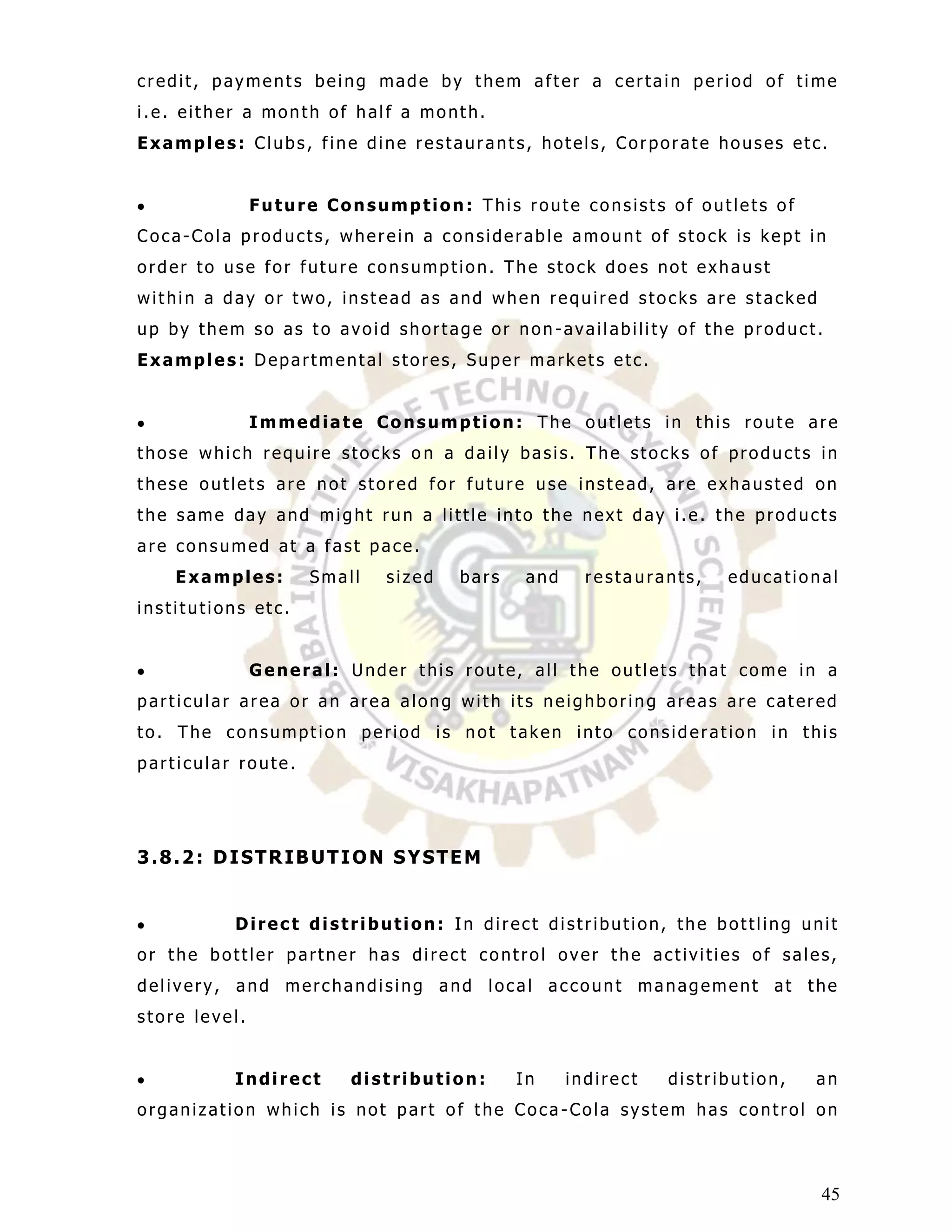 credit, payments being made by them after a certain period of time
i.e. either a month of half a month.
Examples: Clubs, fine dine restaurants, hotels, Corporate houses etc.


               Future Consumption: This route consists of outlets of
Coca-Cola products, wherein a considerable amount of stock is kept in
order to use for future consumption. The stock does not exhaust
within a day or two, instead as and when required stocks are stacked
up by them so as to avoid shortage or non-availability of the product.
Examples: Departmental stores, Super markets etc.


               Immediate Consumption: The outlets in this route are
those which require stocks o n a daily basis. The stocks of products in
these outlets are not stored for future use instead, are exhausted on
the same day and might run a little into the next day i.e. the products
are consumed at a fast pace.
    Examples:       Small   sized   bars    and     restaurants,   educational
institutions etc.


               General: Under this route, all the outlets that come in a
particular area or an area along with its neighboring areas are catered
to. The consumption period is not taken into consideration in this
particular route.




3.8.2: DISTRIBUTION SYSTEM


          Direct distribution: In direct distribution, the bottling unit
or the bottler partner has direct control over the activities of sales,
delivery, and merchandising and local account management at the
store level.


          Indirect      distribution:      In     indirect   distribution,   an
organization which is not part of the Coca -Cola system has control on



                                                                             45
 