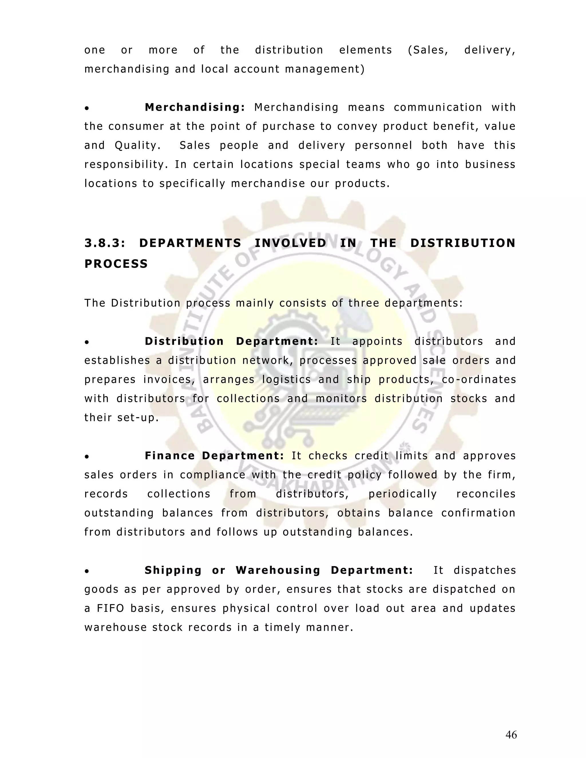 one   or    more     of    the    distribution    elements        (Sales,    delivery,
merchandising and local account management)


           Merchandising: Merchandising means communi cation with
the consumer at the point of purchase to convey product benefit, value
and Quality.       Sales people and delivery personnel both have this
responsibility. In certain locations special teams who go into business
locations to specifically merchandis e our products.




3.8.3:     DEPARTMENTS            INVOLVED            IN   THE    DISTRIBUTION
PROCESS


The Distribution process mainly consists of three departments:


           Distribution        Department:       It    appoints    distributors   and
establishes a distribution network, processes approved sale orders and
prepares invoices, arranges logistics and ship products, co -ordinates
with distributors for collections and monitors distribution stocks and
their set-up.


           Finance Department: It checks credit limits and approves
sales orders in compliance with the credit policy followed by the firm,
records    collections         from   distributors,        periodically     reconciles
outstanding balances from distributors, obtains balance confirmation
from distributors and follows up outstanding balances.


           Shipping       or   Warehousing       Department:          It    dispatches
goods as per approved by order, ensures that stocks are dispatched on
a FIFO basis, ensures physical control over load out area and updates
warehouse stock records in a timely manner.




                                                                                    46
 