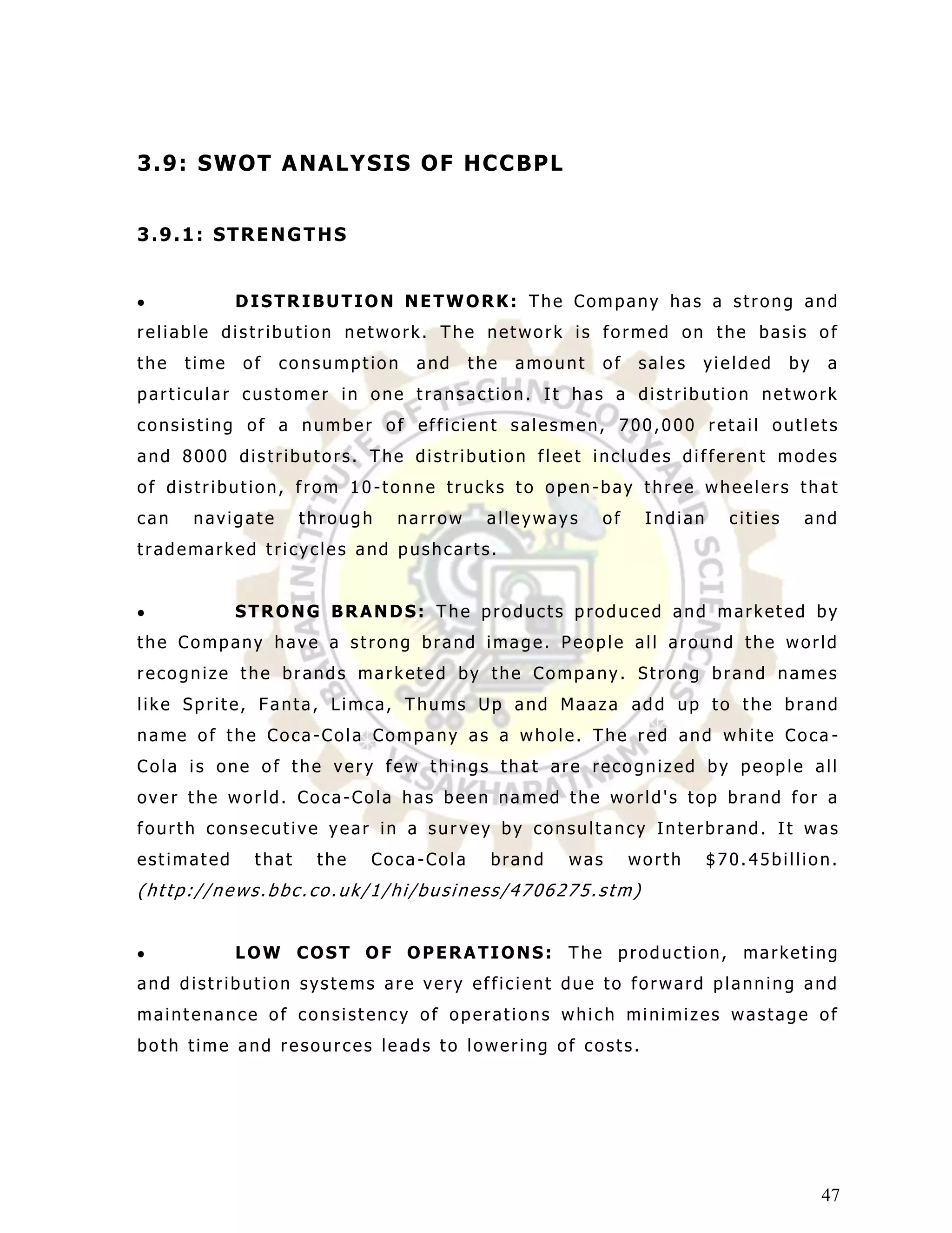 3 . 9: S WO T A NA L Y S I S O F HC C BP L


3.9.1: STRENGTHS


             DISTRIBUTION NETWORK: The Company has a strong and
reliable distribution network. The network is formed on the basis of
the   time   of   consumption   and     the   amount    of   sales   yielded      by   a
particular customer in one transaction. It has a distribution network
consisting of a number of efficient salesmen, 700,000 retail outlets
and 8000 distributors. The distribution fleet includes different modes
of distribution, from 10-tonne trucks to open-bay three wheelers that
can   navigate       through   narrow    alleyways     of     Indian     cities    and
trademarked tricycles and pushcarts.


             STRONG BRANDS: The products produced and marketed by
the Company have a strong brand image. People all around the world
recognize the brands marketed by the Company. Strong brand names
like Sprite, Fanta, Limca, Thums Up and Maaza add up to the brand
name of the Coca-Cola Company as a whole. The red and white Coca -
Cola is one of the very few things that are recognized by people all
over the world. Coca-Cola has been named the world's top brand for a
fourth consecutive year in a survey by consultancy Interbrand. It was
estimated     that    the   Coca-Cola     brand   was        worth     $70.45billion.
(http://news.bbc.co.uk/1/hi/business/4706275.stm)


             LOW COST OF OPERATIONS: The production, marketing
and distribution systems are very efficient due to forward planning and
maintenance of consistency of operations which minimizes wastage of
both time and resources leads to lowering of costs.




                                                                                       47
 