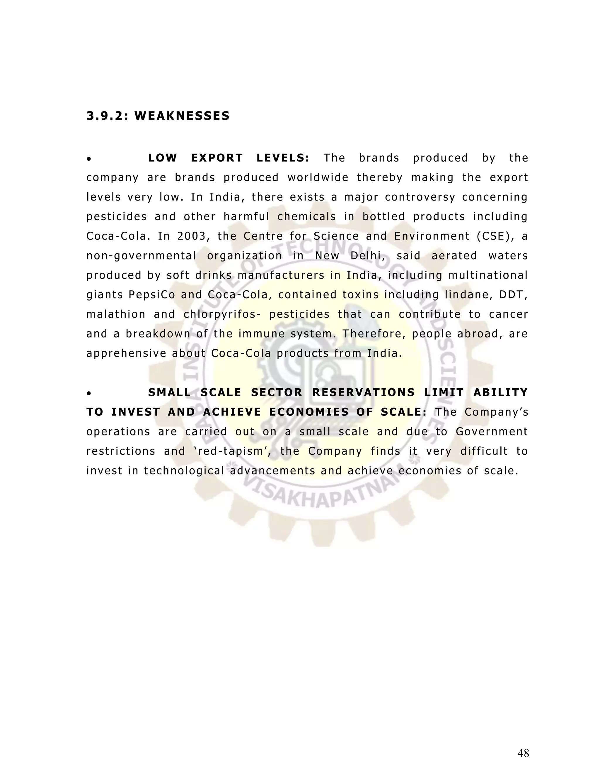 3.9.2: WEAKNESSES


         LOW    EXPORT     LEVELS:      The    brands    produced       by   the
company are brands produced world wide thereby making the export
levels very low. In India, there exists a major controversy concerning
pesticides and other harmful chemicals in bottled products including
Coca-Cola. In 2003, the Centre for Science and Environment (CSE), a
non-governmental   organization   in   New    Delhi,   said   aerated   waters
produced by soft drinks manufacturers in India, including multinational
giants PepsiCo and Coca-Cola, contained toxins including lindane, DDT,
malathion and chlorpyrifos- pesticides that can contribute to cancer
and a breakdown of the immune system. Therefore, people abroad, are
apprehensive about Coca-Cola products from India.


         SMALL SCALE SECTOR RESERVATIONS LIMIT ABILITY
TO INVEST AND ACHIEVE ECONOMIES OF SCALE: The Company‟s
operations are carried out on a small scale and due to Government
restrictions and „red -tapism‟, the Company finds it very difficult to
invest in technological advancements and achieve economies of scale.




                                                                              48
 