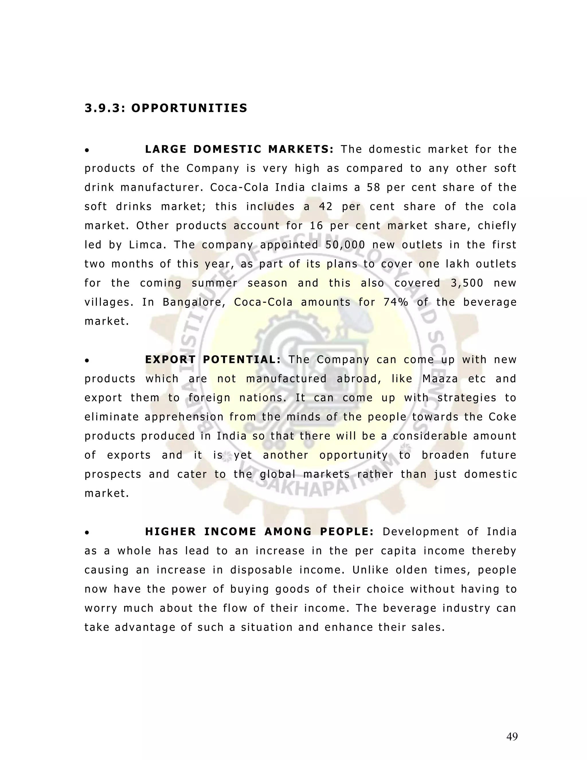 3.9.3: OPPORTUNITIES


            LARGE DOMESTIC MARKETS: The domestic market for the
products of the Company is very high as compared to any other soft
drink manufacturer. Coca-Cola India claims a 58 per cent share of the
soft drinks market; this includes a 42 per cent share of the cola
market. Other products account for 16 per cent market share, chiefly
led by Limca. The company appointed 50,000 new outlets in the first
two months of this year, as part of its plans to cover one lakh outlets
for   the   coming    summer       season   and    this   also   covered    3,500     new
villages. In Bangalore, Coca-Cola amounts for 74% of the beverage
market.


            EXPORT POTENTIAL: The Company can come up with new
products    which     are   not    manufactured     abroad,      like   Maaza   etc   and
export them to foreign nations. It can come up with strategies to
eliminate apprehension from the minds of the people towards the Coke
products produced in India so that there will be a considerable amount
of    exports   and   it    is   yet   another    opportunity     to    broaden   future
prospects and cater to the global markets rather than just domes tic
market.


            HIGHER INCOME AMONG PEOPLE: Development of India
as a whole has lead to an increase in the per capita income thereby
causing an increase in disposable income. Unlike olden times, people
now have the power of buying goods of their choice withou t having to
worry much about the flow of their income. The beverage industry can
take advantage of such a situation and enhance their sales.




                                                                                       49
 