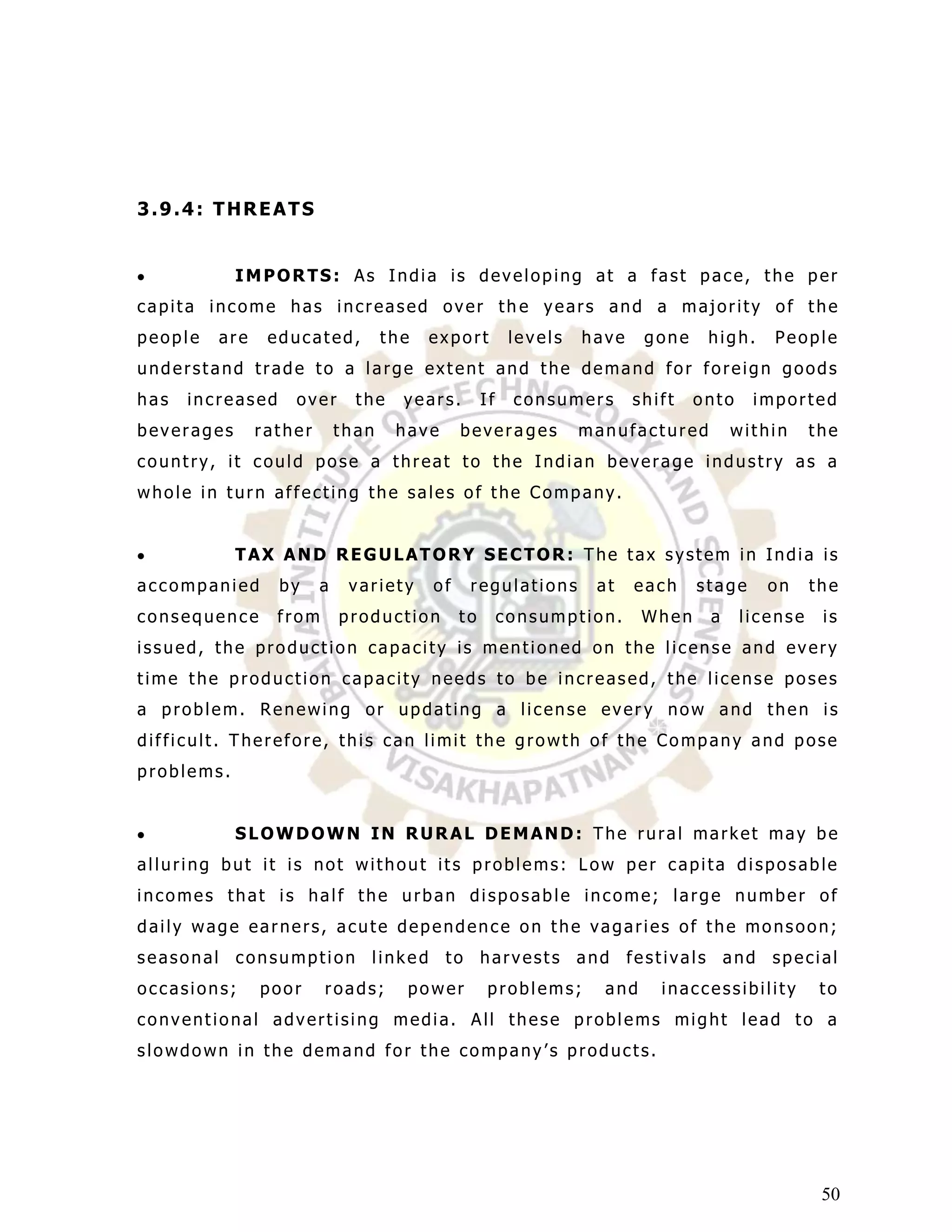 3.9.4: THREATS


            IMPORTS: As India is developing at a fast pace, the per
capita income has increased over th e years and a majority of the
people   are    educated,          the   export          levels   have    gone    high.    People
understand trade to a large extent and the demand for foreign goods
has   increased    over       the    years.        If    consumers       shift   onto    imported
beverages      rather       than    have      bevera ges          manufactured        within      the
country, it could pose a threat to the Indian beverage industry as a
whole in turn affecting the sales of the Company.


            TAX AND REGULATORY SECTOR: The tax system in India is
accompanied       by    a    variety     of    regulations         at    each    stage     on     the
consequence       from      production        to        consumption.      When    a     license    is
issued, the production capacity is mentioned on the license and every
time the production capacity needs to be increased, the license poses
a problem. Renewing or updating a license ever y now and then is
difficult. Therefore, this can limit the growth of the Company and pose
problems.


            SLOWDOWN IN RURAL DEMAND: The rural market may be
alluring but it is not without its problems: Low per capita disposable
incomes that is half the urban disposable income; large number of
daily wage earners, acute dependence on the vagaries of the monsoon;
seasonal consumption linked to harvests and festivals and special
occasions;     poor      roads;      power          problems;       and     inaccessibility        to
conventional advertising media. All these problems might lead to a
slowdown in the demand for the company‟s products.




                                                                                                   50
 