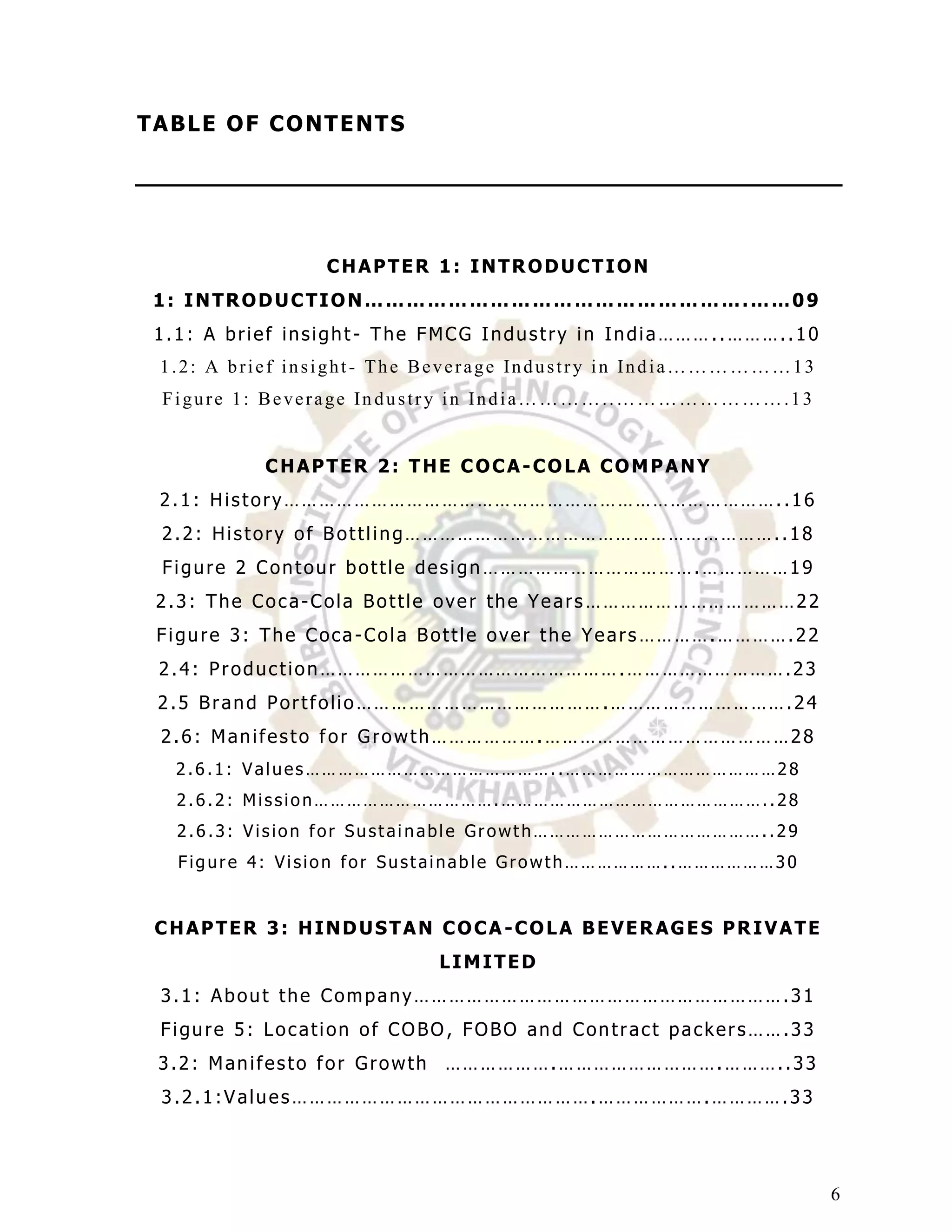T A BL E O F C O NT E NT S




                  CHAPTER 1: INTRODUCTION
 1: INTRODUCTION……………………………………………….……09
 1.1: A brief insight- The FMCG Industry in India……… ..………..10
  1.2: A brief insight - The Beverage Industry in India………………13
  Figure 1: Beverage In dustry in India…………..…………………….13


            CHAPTER 2: THE COCA-COLA COMPANY
  2.1: History…………………………………………………………………………..16
  2.2: History of Bottling………………………………………………………..18
  Figure 2 Contour bottle design ……………………………….……………19
 2.3: The Coca-Cola Bottle over the Years ………………………………22
 Figure 3: The Coca-Cola Bottle over the Years ………….………….22
  2.4: Production…………………………………………….……………………….23
 2.5 Brand Portfolio…………………………………….………………………….24
  2.6: Manifesto for Growth……………….……………………………………28
   2.6.1: Values………………………………………..…………………………………28
   2.6.2: Mission…………………………….…………………………………………..28
   2.6.3: Vision for Sustainable Growth……………………………………..29
   Figure 4: Vision for Sustainable Growth………………..………………30


 CHAPTER 3: HINDUSTAN COCA -COLA BEVERAGES PRIVATE
                             LIMITED
  3.1: About the Company……………………………………………………….31
  Figure 5: Location of COBO , FOBO and Contract packers…….33
  3.2: Manifesto for Growth ……………….……………………….………..33
  3.2.1:Values…………………………………………….……………….………….33




                                                                  6
 