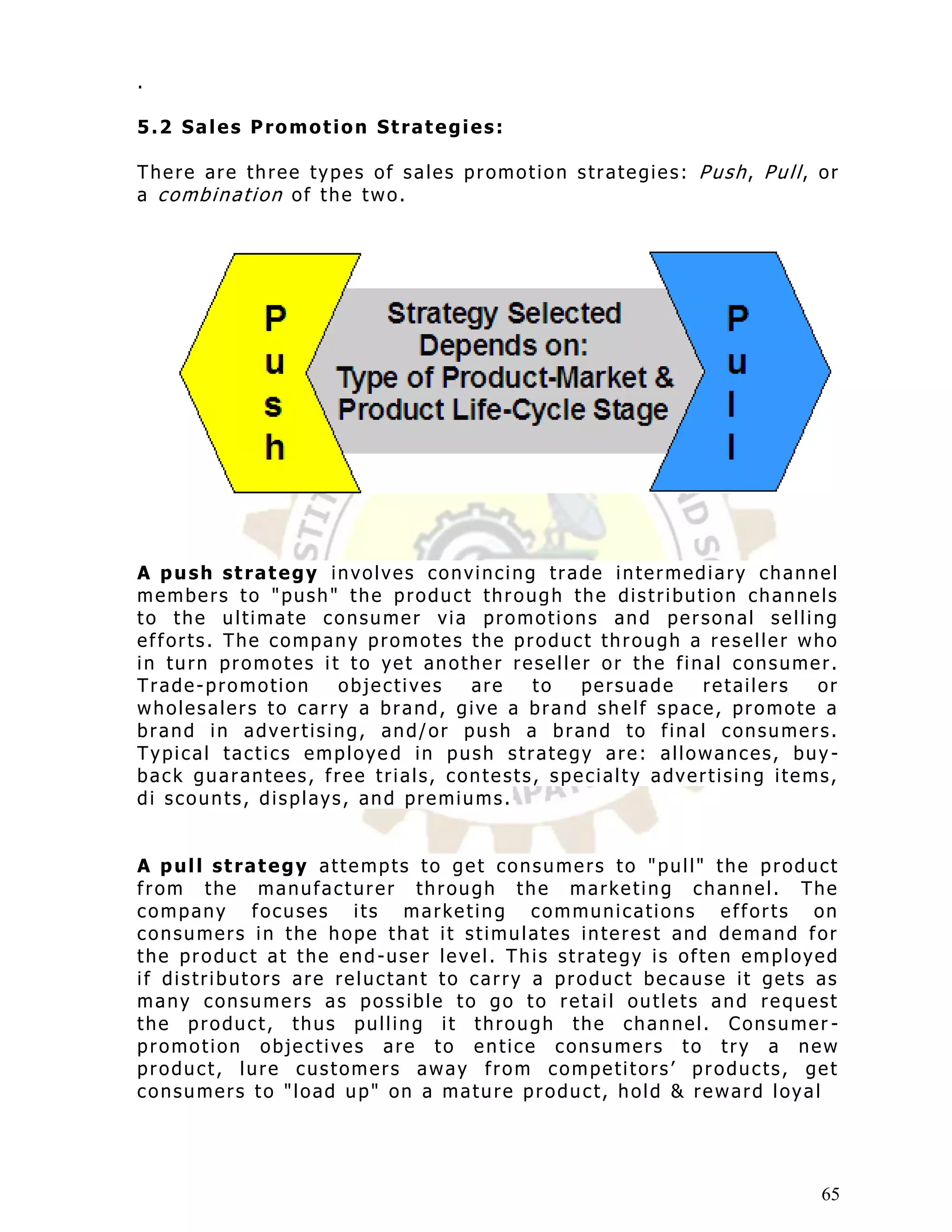 .

5.2 Sales Promotion Strategies:

There are three types of sales promotion strategies: Push, Pull, or
a combination of the two.




A push strategy involves convincing trade intermediary channel
members to "push" the product through the distribution channels
to the ultimate consumer via promotions and personal selling
efforts. The company promotes the product through a reseller who
in turn promotes i t to yet another reseller or the final consumer.
Trade-promotion     objectives  are   to   persuade    retailers  or
wholesalers to carry a brand, give a brand shelf space, promote a
brand in advertising, and/or push a brand to final consumers.
Typical tactics employe d in push strategy are: allowances, buy -
back guarantees, free trials, contests, specialty advertising items,
di scounts, displays, and premiums.


A pull strategy attempts to get consumers to "pull" the product
from the manufacturer through the marketing channel. The
company focuses its marketing communications efforts on
consumers in the hope that it stimulates interest and demand for
the product at the end -user level. This strategy is often employed
if distributors are reluctant to carry a product because it gets as
many consumers as possible to go to retail outlets and request
the product, thus pulling it through the channel. Consumer -
promotion objectives are to entice consumers to try a new
product, lure customers away from competitors‟ products, get
consumers to "load up" on a mature product, hold & reward loyal




                                                                  65
 