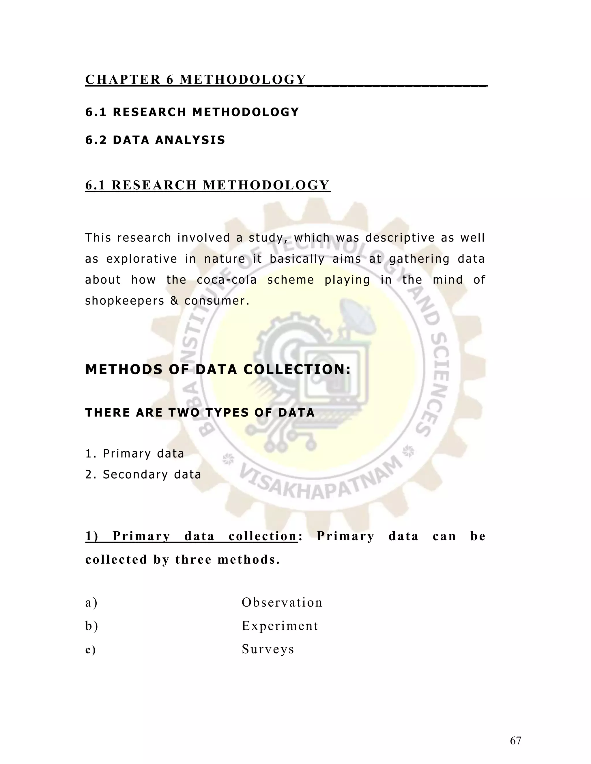 C H A PT E R 6 ME T H O DO L O G Y_ _ _ _ _ _ _ _ __ _ _ _ __ _ _ _ _ _ _ _

6.1 RESEARCH METHODOLOGY

6.2 DATA ANALYSIS


6 .1 RE S E AR CH M E T H O DO L O G Y


This research involved a study, which was descriptive as well
as explorative in nature it basically aims at gathering data
about how the coca-cola scheme playing in the mind of
shopkeepers & consumer.




M E T HO D S O F D AT A C O L L E C T I O N:


THERE ARE TWO TYPES OF DATA


1. Primary data
2. Secondary data




1)    Pr i ma r y      data      collection :         P r i ma r y   data   can   be
c o l l e c t e d b y t h r e e me t h o d s .


a)                                   Observation
b)                                   E x p e r i me n t
c)                                   S u r v e ys




                                                                                       67
 
