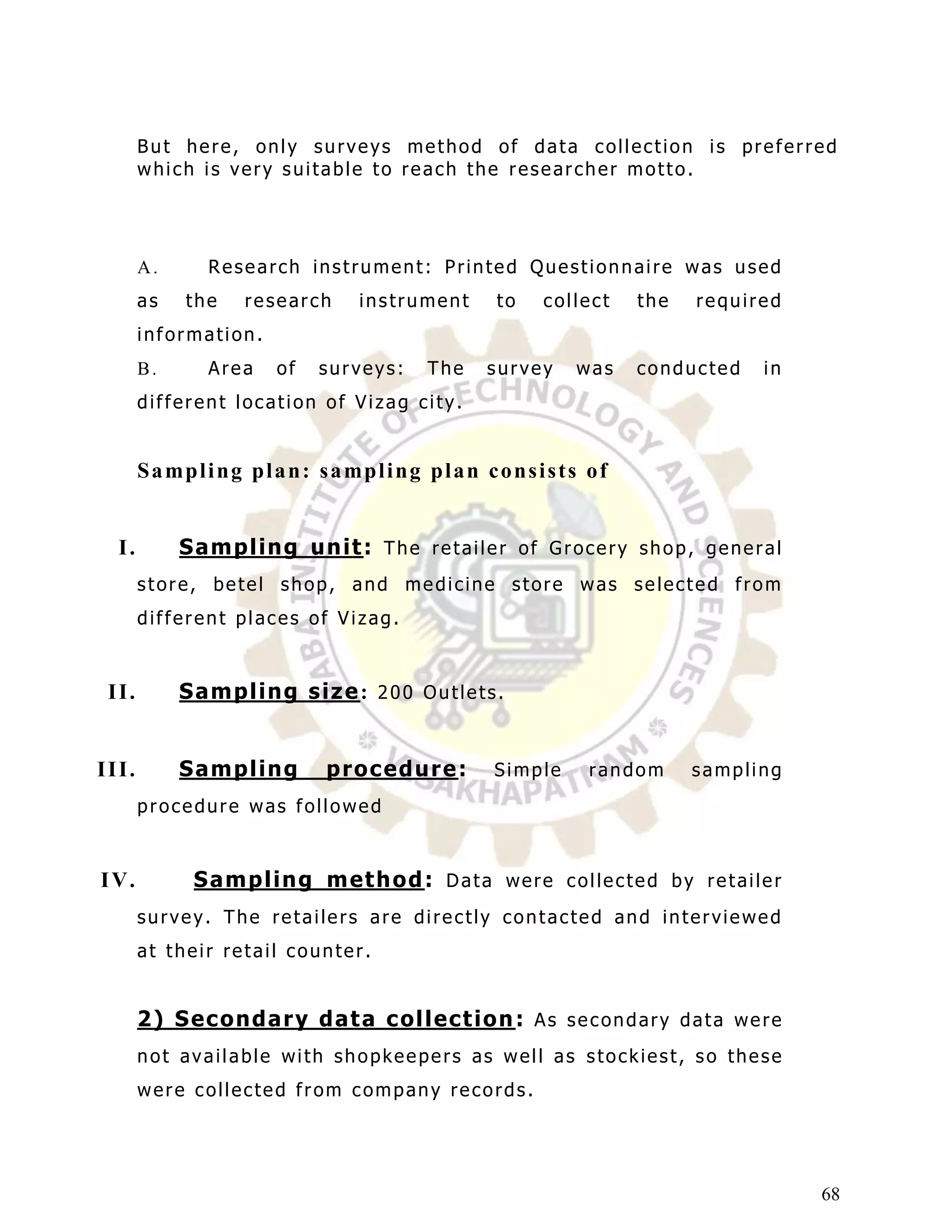 But here, only surveys method of data collection is preferred
       which is very suitable to reach the researcher motto.




       A.        Research instrument: Printed Questionnaire was used
       as    the      research        instrument          to    collect       the     required
       information.
       B.        Area     of    surveys:        The     survey       was      conducted         in
       different location of Vizag city.


       S a mp l i n g p l a n : s a mp l i n g p l a n c o n s i s t s o f


  I.        S a m p l in g u n it : T h e r e t a i l e r o f G r o c e r y s h o p , g e n e r a l
       store, betel shop, and medicine store was selected from
       different places of Vizag.


 II.        S a m p l in g s iz e : 2 0 0 O u t l e t s .


III.        S a m p l in g       p r oc ed u r e :       Simple        random         sampling
       procedure was followed


I V.           S a m p l in g m et h od : D a t a w e r e c o l l e c t e d b y r e t a i l e r
       survey. The retailers are directly contacted and interviewed
       at their retail counter.


       2 ) S ec on d a r y d a t a c ol l ec t ion : A s s e c o n d a r y d a t a w e r e
       not available with shopkeepers as well as stockiest, so these
       were collected from company records.




                                                                                                      68
 