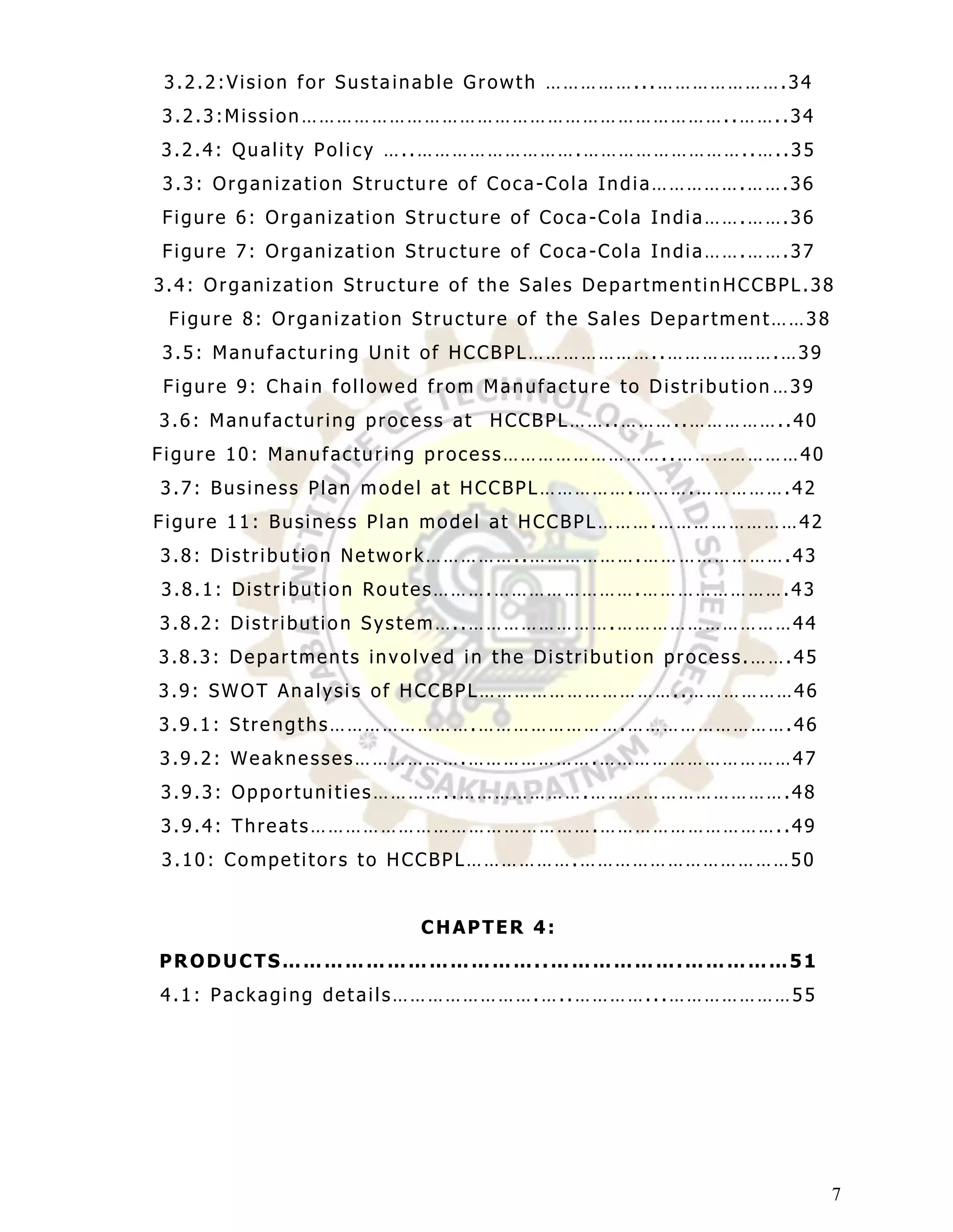 3.2.2:Vision for Sustainable Growth ……………...………………….34
3.2.3:Mission………………………………………………………………..……..34
3.2.4: Quality Policy …..……………………….………………………..…..35
3.3: Organization Structu re of Coca-Cola India…………….…….36
Figure 6: Organization Stru cture of Coca-Cola India…….…….36
Figure 7: Organization Stru cture of Coca-Cola India…….…….37
3.4: Organization Struc ture of the Sales Departmentin HCCBPL.38
 Figure 8: Organization Struc ture of the Sales Department……38
3.5: Manufacturing Unit of HCCBPL…………………..……………….…39
Figure 9: Chain followed from Manufacture to Distribution …39
3.6: Manufacturing process at HCCBPL……..………..……………..40
Figure 10: Manufacturing process………………………..…………………40
3.7: Business Plan model at HCCBPL…………….……….…………….42
Figure 11: Business Plan model at HCCBPL……….……………………42
3.8: Distribution Network……………..……………….…… ……………….43
3.8.1: Distribution Routes……….…………………….…………………….43
3.8.2: Distribution System…..…………………….…………………………44
3.8.3: Departments involved in the Distribution process.…….45
3.9: SWOT Analysis of HCCBPL……………………………..………………46
3.9.1: Strengths…………………….………………… ….……………………….46
3.9.2: Weaknesses……………….………………….……………………………47
3.9.3: Opportunities…………..………………….…………………………….48
3.9.4: Threats………………………………………….…………………………..49
3.10: Competitors to HCCBPL……………….………………………………50


                         CHAPTER 4:
PRODUCTS………………………………..……………….……………51
4.1: Packaging details…………………….…..…………...…………………55




                                                                 7
 