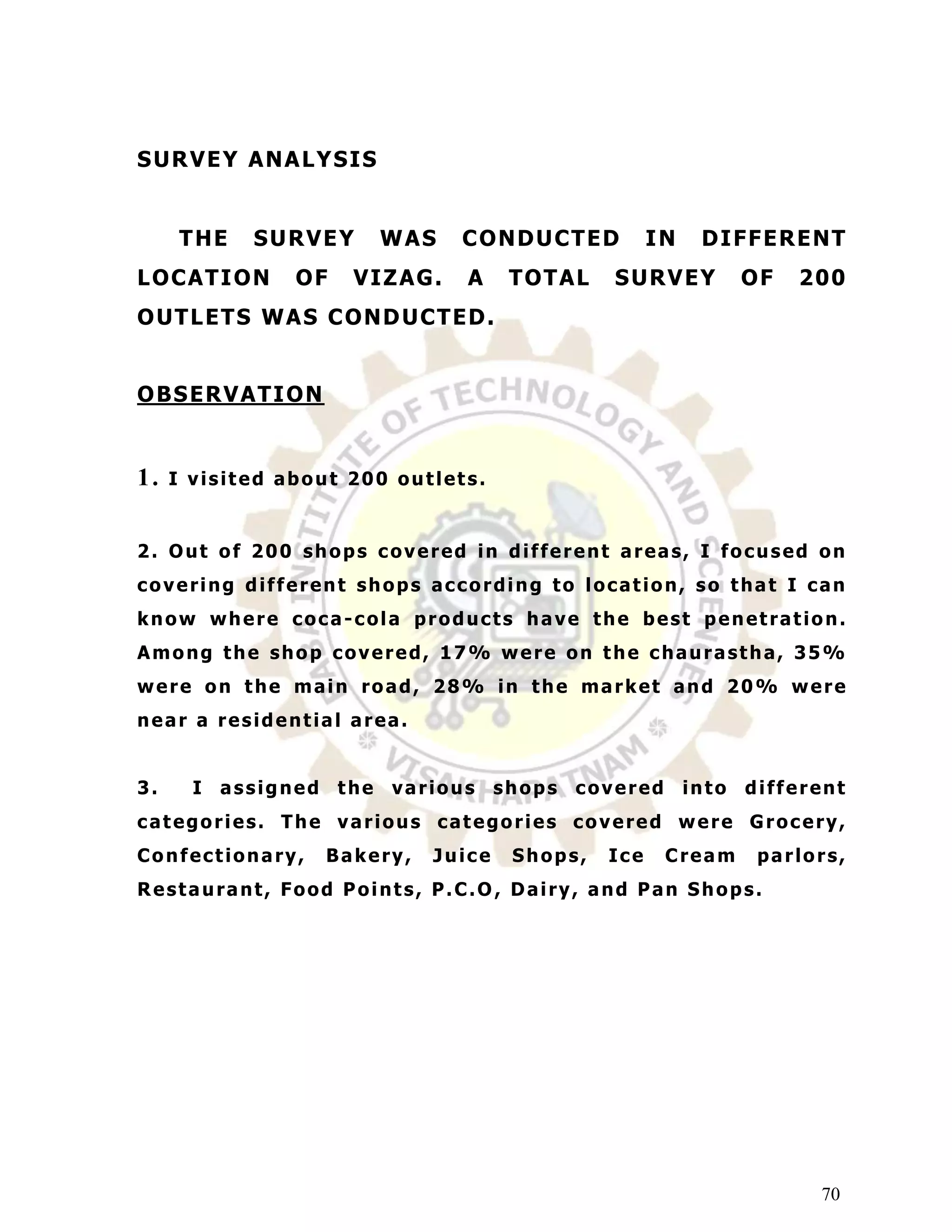 S UR V E Y ANA L Y S I S


     T HE   SURVEY         WAS      C O ND U C T E D      IN    D I F F E R E NT
L O C AT I O N   OF     V I Z AG.   A    T O T AL   S UR V E Y        OF   2 00
O UT L E T S WA S C O ND UC T E D .


O BS E R V AT I O N


1.   I visited about 200 outlets.


2. Out of 200 shops covered in different areas, I focused on
covering different shops according to location, so that I can
know where coca-cola products have the best penetration.
Among the shop covered, 17% were on the chaurastha, 35%
were on the main road, 28% in the market and 20% were
near a residential area.


3.     I assigned the      various      shops covered          into   different
categories. The various categories covered were Grocery,
Confectionary,        Bakery,   Juice    Shops,     Ice    Cream       parlors,
Restaurant, Food Points, P.C.O , Dairy, and Pan Shops.




                                                                             70
 