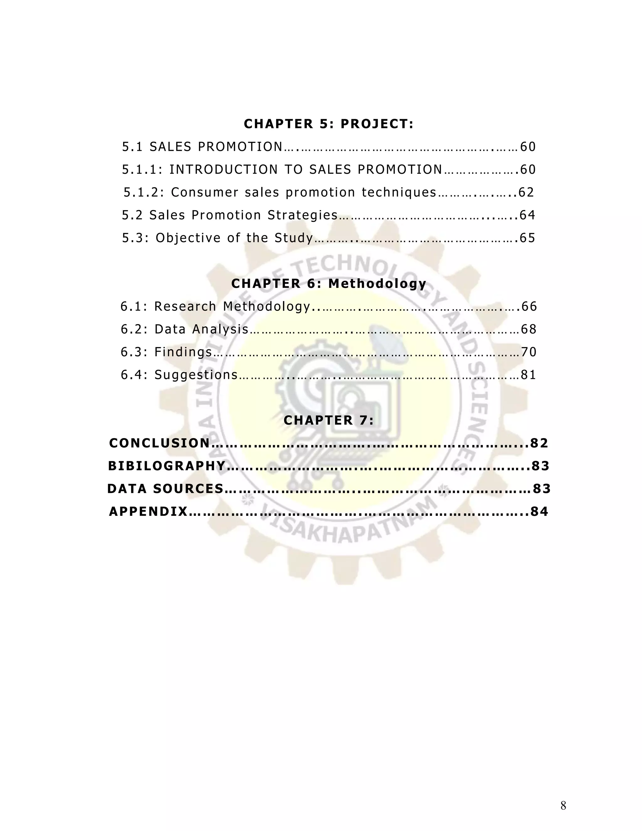 CHAPTER 5: PROJECT:
 5.1 SALES PROMOTION….………………………………………….…… 60
 5.1.1: INTRODUCTION TO SALES PROMOTION ……………….60
 5.1.2: Consumer sales promotion techniques ……….….…..62
 5.2 Sales Promotion Strategies………………………………...…..64
 5.3: Objective of the Study………..………………………………….65


               CHAPTER 6: Methodology
 6.1: Research Methodology..……….…………….……………….….66
 6.2: Data Analysis……………………..……………………………………68
 6.3: Findings……………………………………………………………………70
 6.4: Suggestions…………..………..………………………………………81


                      CHAPTER 7:
CONCLUSION…………………………….…………………………...82
BIBILOGRAPHY……………………….….…………………………..83
DATA SOURCES………………………..……………………………… 83
APPENDIX……………………………….……………………………..84




                                                          8
 