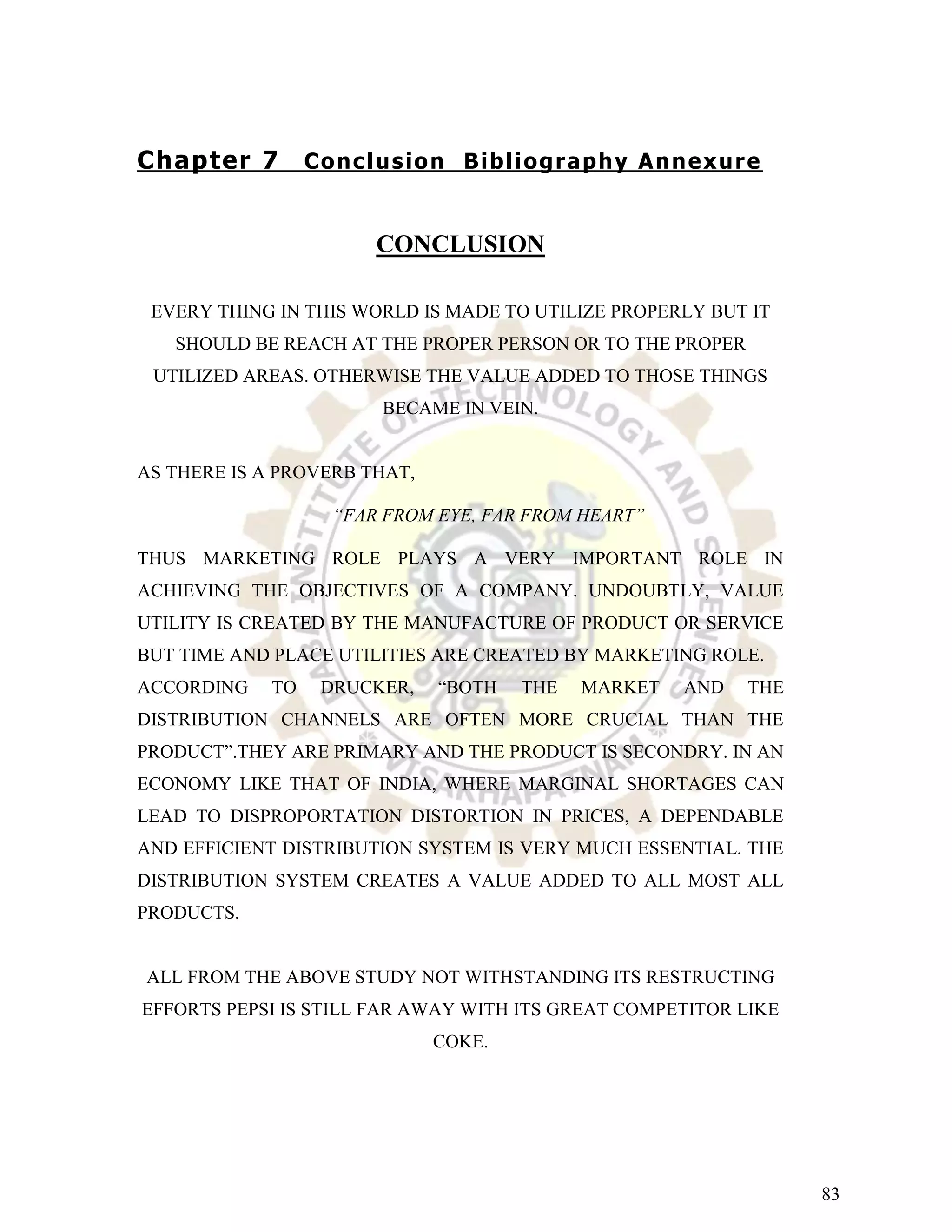 Chapter 7         C o n c l u s io n B ib l i og r a p h y An n e x u r e


                          CONCLUSION

 EVERY THING IN THIS WORLD IS MADE TO UTILIZE PROPERLY BUT IT
   SHOULD BE REACH AT THE PROPER PERSON OR TO THE PROPER
 UTILIZED AREAS. OTHERWISE THE VALUE ADDED TO THOSE THINGS
                           BECAME IN VEIN.


AS THERE IS A PROVERB THAT,

                     “FAR FROM EYE, FAR FROM HEART”

THUS MARKETING ROLE PLAYS A VERY IMPORTANT ROLE IN
ACHIEVING THE OBJECTIVES OF A COMPANY. UNDOUBTLY, VALUE
UTILITY IS CREATED BY THE MANUFACTURE OF PRODUCT OR SERVICE
BUT TIME AND PLACE UTILITIES ARE CREATED BY MARKETING ROLE.
ACCORDING    TO    DRUCKER,       “BOTH     THE    MARKET      AND     THE
DISTRIBUTION CHANNELS ARE OFTEN MORE CRUCIAL THAN THE
PRODUCT”.THEY ARE PRIMARY AND THE PRODUCT IS SECONDRY. IN AN
ECONOMY LIKE THAT OF INDIA, WHERE MARGINAL SHORTAGES CAN
LEAD TO DISPROPORTATION DISTORTION IN PRICES, A DEPENDABLE
AND EFFICIENT DISTRIBUTION SYSTEM IS VERY MUCH ESSENTIAL. THE
DISTRIBUTION SYSTEM CREATES A VALUE ADDED TO ALL MOST ALL
PRODUCTS.


ALL FROM THE ABOVE STUDY NOT WITHSTANDING ITS RESTRUCTING
EFFORTS PEPSI IS STILL FAR AWAY WITH ITS GREAT COMPETITOR LIKE
                                 COKE.




                                                                             83
 