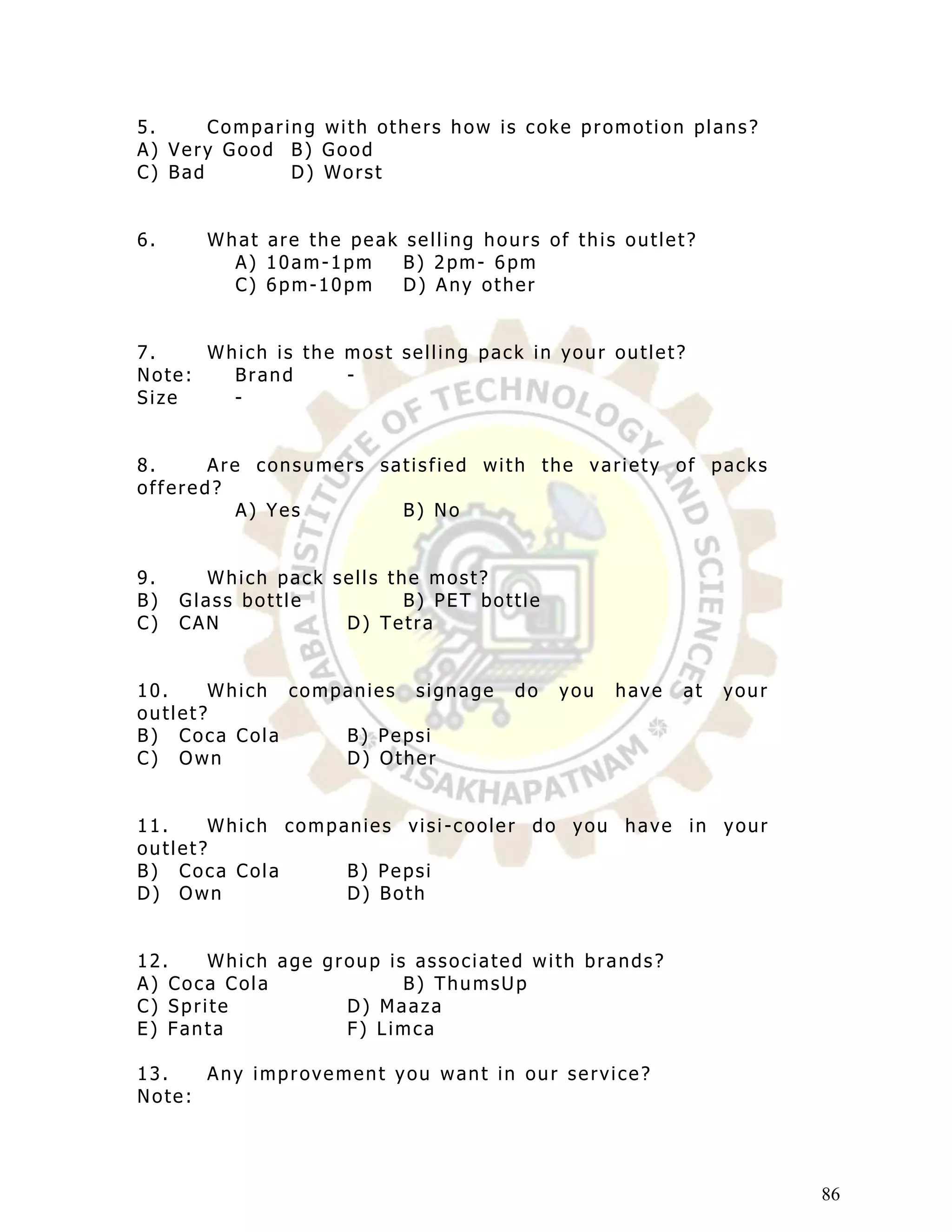 5.     Comparing with others how is coke promotion plans?
A) Very Good B) Good
C) Bad        D) Worst


6.     What are the peak selling hours of this outlet?
         A) 10am-1pm     B) 2pm- 6pm
         C) 6pm-10pm     D) Any other


7.    Which is the most selling pack in your outlet?
Note:   Brand      -
Size    -


8.     Are consumers satisfied with the variety of packs
offered?
          A) Yes       B) No


9.      Which pack sells the most?
B)   Glass bottle          B) PET bottle
C)   CAN            D) Tetra


10.     Which companies signage      do    you   have   at   your
outlet?
B) Coca Cola      B) Pepsi
C) Own            D) Other


11.     Which companies visi -cooler do you have in your
outlet?
B) Coca Cola       B) Pepsi
D) Own             D) Both


12.    Which age group is associated with brands?
A) Coca Cola             B) ThumsUp
C) Sprite          D) Maaza
E) Fanta           F) Limca

13.   Any improvement you want in our service?
Note:




                                                                    86
 