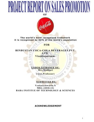 OF




      The world’s most recognized trademark
it is recognized by 94% of the world’s population

                                 FOR

HINDUSTAN COCA -COLA BEVERAGES PVT.
                 LTD.
           Visa kha pa ta nm.



                U N D E R G UI DAN C E O F:
                       M r s . Ma d h u r i
                     ( As s t . Pr o f e s s o r )


                     S UB MI T T E D B Y:
                     V e n ka t e s hw a r l u . N
                       MBA (2010-12)
 B AB A I NS T I T UE O F T E CH NO L O G Y & S CI E NC E S




                   A C K NO WL E D GE ME NT




                                                              1
 