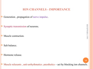ION CHANNELS - IMPORTANCE 
 Generation , propagation of nerve impulse. 
 Synaptic transmission of neurons. 
 Muscle contraction. 
 Salt balance. 
 Hormone release. 
RECEPTORS @ VPC 
16 
 Muscle relaxants , anti-arrhythmatics ,anesthetics – act by blocking ion channels. 
 