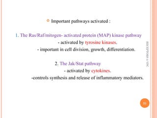  Important pathways activated : 
1. The Ras/Raf/mitogen- activated protein (MAP) kinase pathway 
- activated by tyrosine kinases. 
- important in cell division, growth, differentiation. 
2. The Jak/Stat pathway 
- activated by cytokines. 
-controls synthesis and release of inflammatory mediators. 
RECEPTORS @ VPC 
31 
 