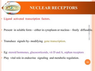  Ligand activated transcription factors. 
 Present in soluble form – either in cytoplasm or nucleus – freely diffusable. 
 Transduce signals by- modifying gene transcription. 
 Eg: steroid hormones, glucocorticoids, vit D and A, orphan receptors 
 Play vital role in endocrine signaling and metabolic regulation. 
RECEPTORS @ VPC 
32 
 