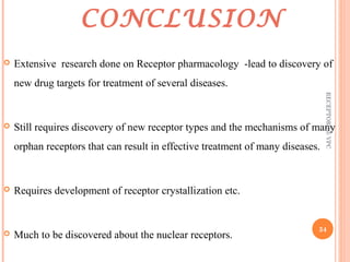 CONCLUSION 
 Extensive research done on Receptor pharmacology -lead to discovery of 
new drug targets for treatment of several diseases. 
 Still requires discovery of new receptor types and the mechanisms of many 
orphan receptors that can result in effective treatment of many diseases. 
 Requires development of receptor crystallization etc. 
 Much to be discovered about the nuclear receptors. 
RECEPTORS @ VPC 
34 
 