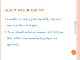 ACKNOWLEDGEMENT 
 I would like to thank my guide, Mrs. B. Deepthi for her 
constant guidance and support . 
 I would also like to thank our principal, Mr. P. Srinivasa 
Babu and the seminar committee for giving me this 
opportunity. 
RECEPTORS @ VPC 
35 
 