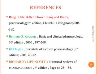 REFERENCES 
 Rang , Dale, Ritter ,Flower :Rang and Dale’s, 
pharmacology;6th edition, Churchill Livingstone;2008, 
9-52. 
 Bertram G. Katzung , Basic and clinical pharmacology; 
10th edition ; 2006 , 197-209 
 KD Tripati , essentials of medical pharmacology ; 6th 
edition; 2008, 40-52. 
 RICHARD’s LIPPINCOTT’s illustrated reviews of 
PHARMACOLOGY , 4th edition , Page no 25 – 34. 
RECEPTORS @ VPC 
36 
 