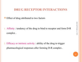 DRUG RECEPTOR INTERACTIONS 
 Effect of drug attributed to two factors 
1. Affinity : tendency of the drug to bind to receptor and form D-R 
complex . 
2. Efficacy or intrinsic activity : ability of the drug to trigger 
pharmacological responses after forming D-R complex . 
RECEPTORS @ VPC 
4 
 