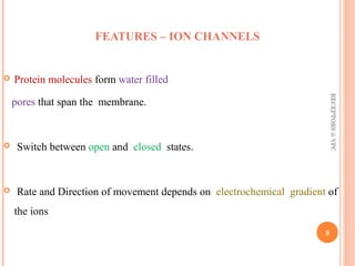 FEATURES – ION CHANNELS 
 Protein molecules form water filled 
pores that span the membrane. 
 Switch between open and closed states. 
RECEPTORS @ VPC 
 Rate and Direction of movement depends on electrochemical gradient of 
the ions 
9 
 