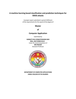 A machine learning based classification and prediction techniques for
DDOS attacks
A project report submitted in partial fulfillment
of the requirements for the award of the degree of
Master
of
Computer Application
Submitted by
KARNATI SIVA VENKATESWARA RAO
ROLL_NO:Y23MC13113
Under the esteemed guidance of
MR.PRASAD
Assistant Professor
DEPARTMENT OF COMPUTER APPLICATIONS
HINDU COLLEGE OF PG COURSES
 