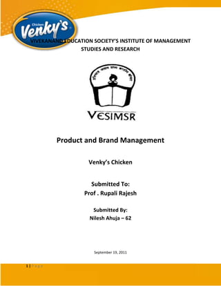 Chicken



 VIVEKANAND EDUCATION SOCIETY’S INSTITUTE OF MANAGEMENT
                 STUDIES AND RESEARCH




            Product and Brand Management

                    Venky’s Chicken


                     Submitted To:
                   Prof . Rupali Rajesh

                      Submitted By:
                     Nilesh Ahuja – 62




                      September 19, 2011


1|Page
 