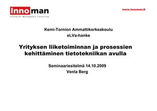 www.innoman.fi




        Kemi-Tornion Ammattikorkeakoulu
                  eLVa-hanke

Yrityksen liiketoiminnan ja prosessien
  kehittäminen tietotekniikan avulla

         Seminaariesitelmä 14.10.2009
                 Venla Berg
 