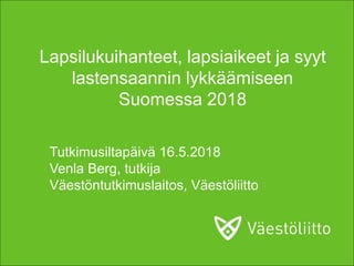 Tutkimusiltapäivä 16.5.2018
Venla Berg, tutkija
Väestöntutkimuslaitos, Väestöliitto
Lapsilukuihanteet, lapsiaikeet ja syyt
lastensaannin lykkäämiseen
Suomessa 2018
 