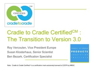 Cradle to Cradle             :                                Certified CM

The Transition to Version 3.0
Roy Vercoulen, Vice President Europe
Susan Klosterhaus, Senior Scientist
Ben Bezark, Certification Specialist

Note: Cradle to Cradle CertifiedCM is a certification mark exclusively licensed to C2CPII by MBDC
                                 Cradle to CradleSM is a service mark of MBDC.
 