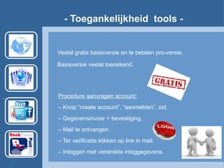 - Toegankelijkheid tools -
Veelal gratis basisversie en te betalen pro-versie.
Basisversie veelal toereikend.
Procedure aanvragen account:
– Knop “create account”, “aanmelden”, oid.
– Gegevensinvoer + bevestiging.
– Mail te ontvangen.
– Ter verificatie klikken op link in mail.
– Inloggen met verstrekte inloggegevens.
 