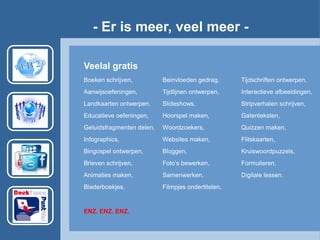 - Er is meer, veel meer -
Veelal gratis
Boeken schrijven, Beinvloeden gedrag, Tijdschriften ontwerpen,
Aanwijsoefeningen, Tijdlijnen ontwerpen, Interactieve afbeeldingen,
Landkaarten ontwerpen, ݺߣshows, Stripverhalen schrijven,
Educatieve oefeningen, Hoorspel maken, Gatenteksten,
Geluidsfragmenten delen, Woordzoekers, Quizzen maken,
Infographics, Websites maken, Flitskaarten,
Bingospel ontwerpen, Bloggen, Kruiswoordpuzzels,
Brieven schrijven, Foto’s bewerken, Formulieren,
Animaties maken, Samenwerken, Digitale lessen.
Bladerboekjes, Filmpjes ondertitelen,
ENZ. ENZ. ENZ.
 
