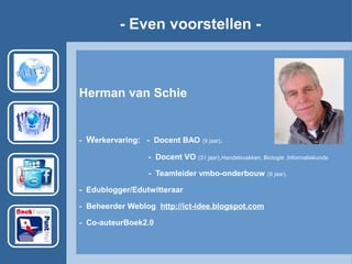 - Even voorstellen -
Herman van Schie
- Werkervaring: - Docent BAO (9 jaar).
- Docent VO (31 jaar).Handelsvakken, Biologie ,Informatiekunde
- Teamleider vmbo-onderbouw (9 jaar).
- Edublogger/Edutwitteraar
- Beheerder Weblog http://ict-idee.blogspot.com
- Co-auteurBoek2.0
 