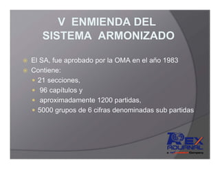 V ENMIENDA DEL
   SISTEMA ARMONIZADO

El SA, fue aprobado por la OMA en el año 1983
Contiene:
  21 secciones,
   96 capítulos y
   aproximadamente 1200 partidas,
  5000 grupos de 6 cifras denominadas sub partidas
 