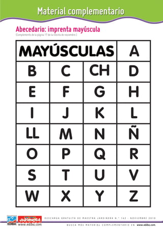 Abecedario: imprenta mayúscula
(Complemento de la página 17 de la revista de noviembre.)




                                                                               A
        B                               C                   CH                 D
        E                               F                    G                 H
         I                              J                    K                 L
        LL                              M                    N                 Ñ
        O                               P                   Q                  R
        S                               T                    U                 V
        W                               X                    Y                 Z
                          DESCARGA GRATUITA DE MAESTRA JARDINERA N.º 162 - NOVIEMBRE 2010


                                               BUSCA MÁS MATERIAL COMPLEMENTARIO EN   www.ediba.com
 