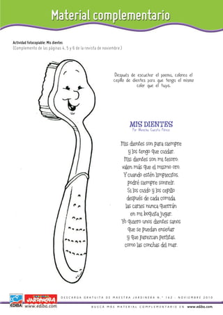 Actividad fotocopiable: Mis dientes
(Complemento de las páginas 4, 5 y 6 de la revista de noviembre.)




                                                            Después de escuchar el poema, colorea el
                                                           cepillo de dientes para que tenga el mismo
                                                                         color que el tuyo.




                                                                    MIS DIENTES
                                                                     Por Menchu Cuesta Pérez


                                                                Mis dientes son para siempre
                                                                    y los tengo que cuidar.
                                                                 Mis dientes son mi tesoro:
                                                                valen más que el mismo oro.
                                                                 Y cuando estén limpiecitos,
                                                                   podré siempre sonreír.
                                                                   Si los cuido y los cepillo
                                                                   después de cada comida,
                                                                  las caries nunca querrán
                                                                     en mi boquita jugar.
                                                                Yo quiero unos dientes sanos
                                                                   que se puedan enseñar
                                                                   y que parezcan perlitas,
                                                                 como las conchas del mar.




                                 DESCARGA GRATUITA DE MAESTRA JARDINERA N.º 162 - NOVIEMBRE 2010


                                              BUSCÁ MÁS MATERIAL COMPLEMENTARIO EN               www.ediba.com
 