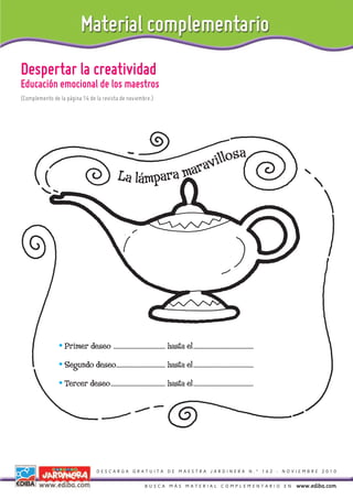 Despertar la creatividad
Educación emocional de los maestros
(Complemento de la página 14 de la revista de noviembre.)




                                                                     a
                                                                illos
                                                La lámpara marav




                • Primer deseo ...................................... hasta el............................................
                • Segundo deseo.................................... hasta el............................................
                • Tercer deseo........................................ hasta el............................................




                                    DESCARGA GRATUITA DE MAESTRA JARDINERA N.º 162 - NOVIEMBRE 2010


                                                               BUSCA MÁS MATERIAL COMPLEMENTARIO EN                           www.ediba.com
 