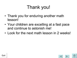 Thank you! Thank you for enduring another math lesson! Your children are excelling at a fast pace and continue to astonish me! Look for the next math lesson in 2 weeks! Quit 